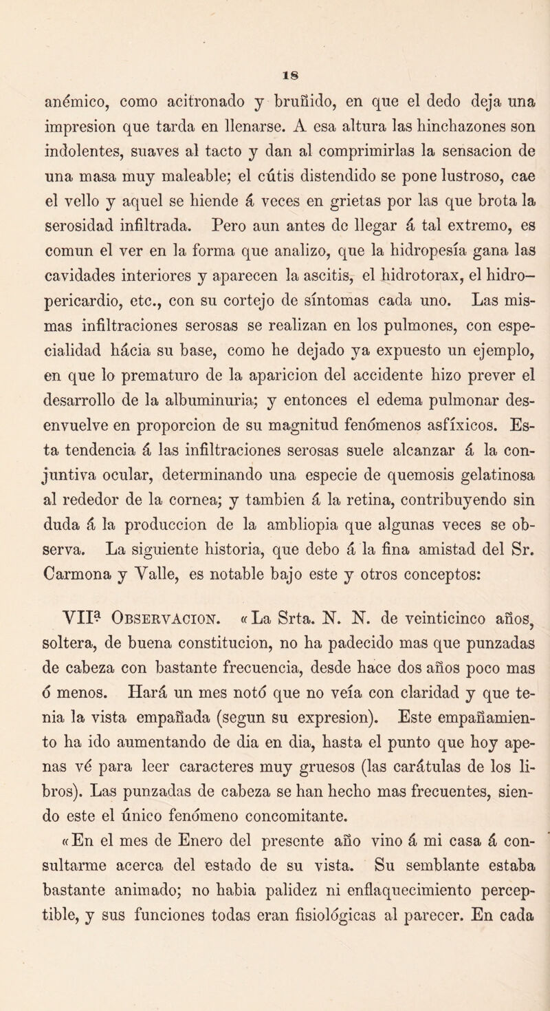 anémico, como acitronado y bruñido, en que el dedo deja una impresión que tarda en llenarse. A esa altura las hinchazones son indolentes, suaves al tacto y dan al comprimirlas la sensación de una masa muy maleable; el cútis distendido se pone lustroso, cae el vello y aquel se hiende á veces en grietas por las que brota la serosidad infiltrada. Pero aun antes de llegar á tal extremo, es común el ver en la forma que analizo, que la hidropesía gana las cavidades interiores y aparecen la ascitis, el hidrotorax, el hidro- pericardio, etc., con su cortejo de síntomas cada uno. Las mis- mas infiltraciones serosas se realizan en los pulmones, con espe- cialidad hácia su base, como he dejado ya expuesto un ejemplo, en que lo prematuro de la aparición del accidente hizo prever el desarrollo de la albuminuria; y entonces el edema pulmonar des- envuelve en proporción de su magnitud fenómenos asfíxicos. Es- ta tendencia á las infiltraciones serosas suele alcanzar á la con- juntiva ocular, determinando una especie de quemosis gelatinosa al rededor de la cornea; y también á la retina, contribuyendo sin duda á la producción de la ambliopia que algunas veces se ob- serva. La siguiente historia, que debo á la fina amistad del Sr. Carmona y Valle, es notable bajo este y otros conceptos: VII^ Observación. «La Srta. N. N. de veinticinco años? soltera, de buena constitución, no ha padecido mas que punzadas de cabeza con bastante frecuencia, desde hace dos años poco mas o menos. Hará un mes noto que no veía con claridad y que te- nia la vista empañada (según su expresión). Este empañamien- to ha ido aumentando de dia en dia, hasta el punto que hoy ape- nas vé para leer caracteres muy gruesos (las carátulas de los li- bros). Las punzadas de cabeza se han hecho mas frecuentes, sien- do este el único fenómeno concomitante. «En el mes de Enero del presente año vino á mi casa á con- sultarme acerca del estado de su vista. Su semblante estaba bastante animado; no habia palidez ni enflaquecimiento percep- tible, y sus funciones todas eran fisiológicas al parecer. En cada