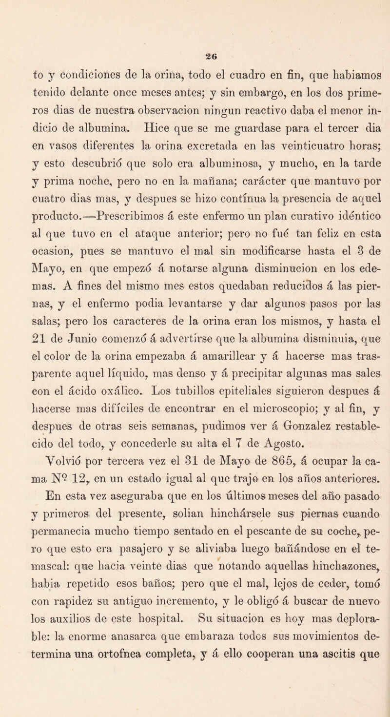 to y condiciones de la orina, todo el cuadro en fin, que habíamos tenido delante once meses antes; y sin embargo, en los dos prime- ros dias de nuestra observación ningún reactivo daba el menor in- dicio de albúmina. Hice que se me guardase para el tercer dia en vasos diferentes la orina excretada en las veinticuatro horas; y esto descubrid que solo era albuminosa, y mucho, en la tarde y prima noche, pero no en la mañana; carácter que mantuvo por cuatro di as mas, y después se hizo continua la presencia de aquel producto.—Prescribimos á este enfermo un plan curativo idéntico al que tuvo en el ataque anterior; pero no fue tan feliz en esta ocasión, pues se mantuvo el mal sin modificarse hasta el 3 de Mayo, en que empezó á notarse alguna disminución en los ede- mas. A fines del mismo mes estos quedaban reducidos á las pier- nas, y el enfermo podía levantarse y dar algunos pasos por las salas; pero los caracteres de la orina eran los mismos, y hasta el 21 de Junio comenzó á advertirse que la albúmina disminuía, que el color de la orina empezaba á amarillear y á hacerse mas tras- parente aquel líquido, mas denso y á precipitar algunas mas sales con el ácido oxálico. Los tubillos epiteliales siguieron después á hacerse mas difíciles de encontrar en el microscopio; y al fin, y después de otras seis semanas, pudimos ver á González restable- cido del todo, y concederle su alta el T de Agosto. Volvió por tercera vez el 31 de Mayo de 865, á ocupar la ca- ma 12, en un estado igual al que trajo en los años anteriores. En esta vez aseguraba que en los últimos meses del año pasado y primeros del presente, solian hinchársele sus piernas cuando permanecía mucho tiempo sentado en el pescante de su coche, pe- ro que esto era pasajero y se aliviaba luego bañándose en el te- mascal: que hacia veinte dias que notando aquellas hinchazones, había repetido esos baños; pero que el mal, lejos de ceder, tomó con rapidez su antiguo incremento, y le obligó á buscar de nuevo los auxilios de este hospital. Su situación es hoy mas deplora- ble: la enorme anasarca que embaraza todos sus movimientos de- termina una o-rtofnea completa, y á ello cooperan una ascitis que