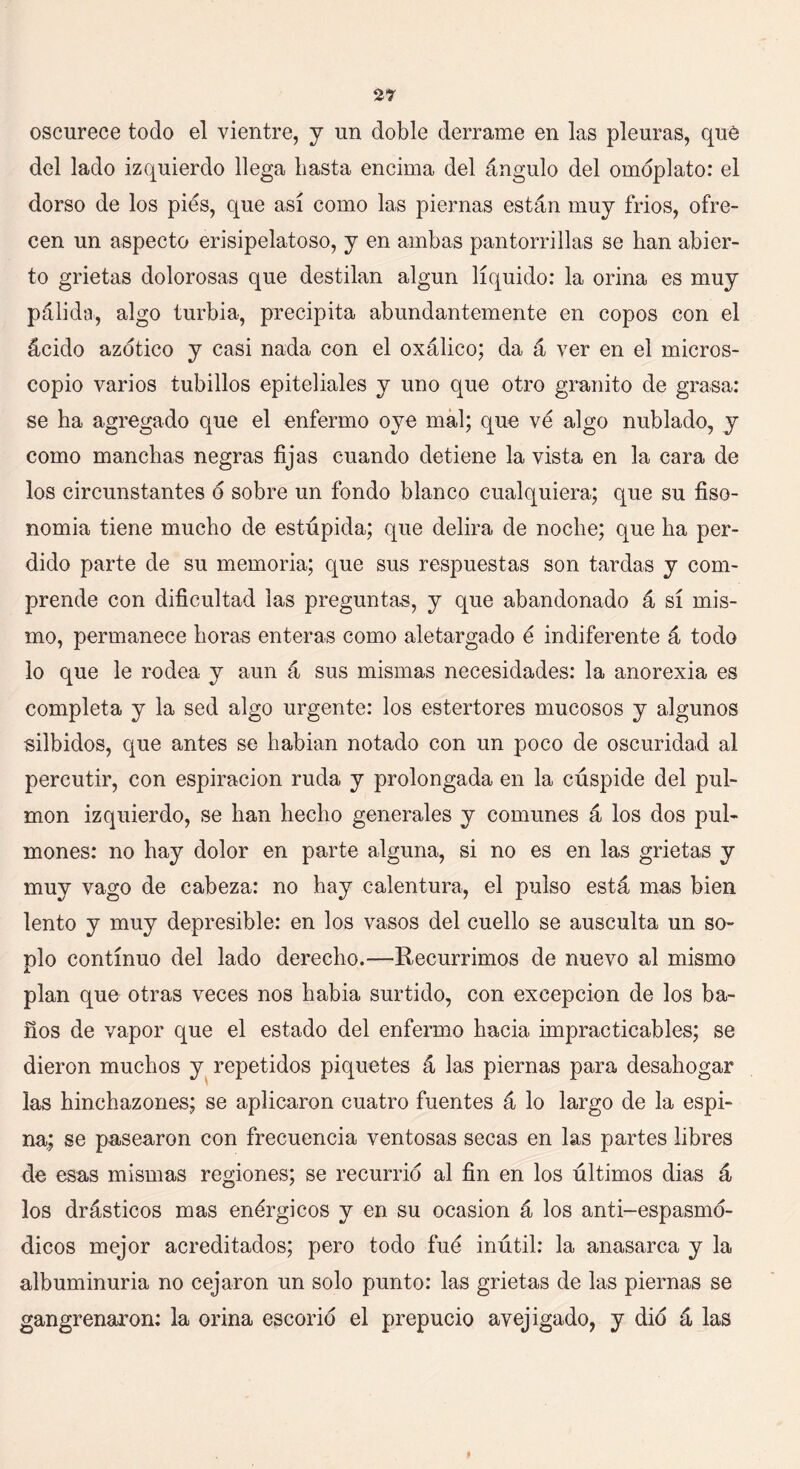 2* oscurece todo el vientre, y un doble derrame en las pleuras, qué del lado izquierdo llega basta encima del ángulo del omóplato: el dorso de los pies, que así como las piernas están muy fríos, ofre- cen un aspecto erisipelatoso, y en ambas pantorrillas se han abier- to grietas dolorosas que destilan algún líquido: la orina es muy pálida, algo turbia, precipita abundantemente en copos con el ácido azótico y casi nada con el oxálico; da á ver en el micros- copio varios tubillos epiteliales y uno que otro granito de grasa: se ha agregado que el enfermo oye mal; que ve algo nublado, y como manchas negras fijas cuando detiene la vista en la cara de los circunstantes ó sobre un fondo blanco cualquiera; que su fiso- nomía tiene mucho de estúpida; que delira de noche; que ha per- dido parte de su memoria; que sus respuestas son tardas y com- prende con dificultad las preguntas, y que abandonado á sí mis- mo, permanece horas enteras como aletargado é indiferente á todo lo que le rodea y aun á sus mismas necesidades: la anorexia es completa y la sed algo urgente: los estertores mucosos y algunos silbidos, que antes se habían notado con un poco de oscuridad al percutir, con espiración ruda y prolongada en la cúspide del pul- món izquierdo, se han hecho generales y comunes á los dos pul- mones: no hay dolor en parte alguna, si no es en las grietas y muy vago de cabeza: no hay calentura, el pulso está mas bien lento y muy depresible: en los vasos del cuello se ausculta un so- plo continuo del lado derecho.—Recurrimos de nuevo al mismo plan que otras veces nos había surtido, con excepción de los ba- ños de vapor que el estado del enfermo hacia impracticables; se dieron muchos y repetidos piquetes á las piernas para desahogar las hinchazones; se aplicaron cuatro fuentes á lo largo de la espi- na; se pasearon con frecuencia ventosas secas en las partes libres de esas mismas regiones; se recurrió al fin en los últimos dias á los drásticos mas enérgicos y en su ocasión á los anti-espasmó- dicos mejor acreditados; pero todo fue inútil: la anasarca y la albuminuria no cejaron un solo punto: las grietas de las piernas se gangrenaron: la orina escorió el prepucio avejigado, y dio á las