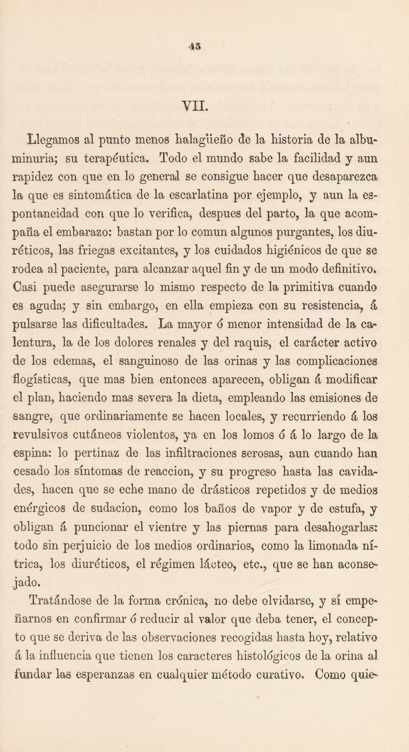 Llegamos al punto menos halagüeño de la historia de la albu- minuria; su terapéutica. Todo el mundo sabe la facilidad y aun rapidez con que en lo general se consigue hacer que desaparezca la que es sintomática de la escarlatina por ejemplo, y aun la es- pontaneidad con que lo verifica, después del parto, la que acom- paña el embarazo: bastan por lo común algunos purgantes, los diu- réticos, las friegas excitantes, y los cuidados higiénicos de que se rodea al paciente, para alcanzar aquel fin y de un modo definitivo* Casi puede asegurarse lo mismo respecto de la primitiva cuando es aguda; y sin embargo, en ella empieza con su resistencia, á pulsarse las dificultades. La mayor o menor intensidad de la ca- lentura, la de los dolores renales y del raquis, el carácter activo de los edemas, el sanguinoso de las orinas y las complicaciones flogísticas, que mas bien entonces aparecen, obligan á modificar el plan, haciendo mas severa la dieta, empleando las emisiones de sangre, que ordinariamente se hacen locales, y recurriendo á los revulsivos cutáneos violentos, ya en los lomos d á lo largo de la espina: lo pertinaz de las infiltraciones serosas, aun cuando han cesado los síntomas de reacción, y su progreso hasta las cavida- des, hacen que se eche mano de drásticos repetidos y de medios enérgicos de sudación, como los baños de vapor y de estufa, y obligan á puncionar el vientre y las piernas para desahogarlas: todo sin perjuicio de los medios ordinarios, como la limonada ní- trica, los diuréticos, el régimen lácteo, etc., que se han aconse- jado. Tratándose de la forma crónica, no debe olvidarse, y sí empe- ñarnos en confirmar o reducir al valor que deba tener, el concep- to que se deriva de las observaciones recogidas hasta hoy, relativo á la influencia que tienen los caracteres histológicos de la orina al fundar las esperanzas en cualquier método curativo» Como quie-