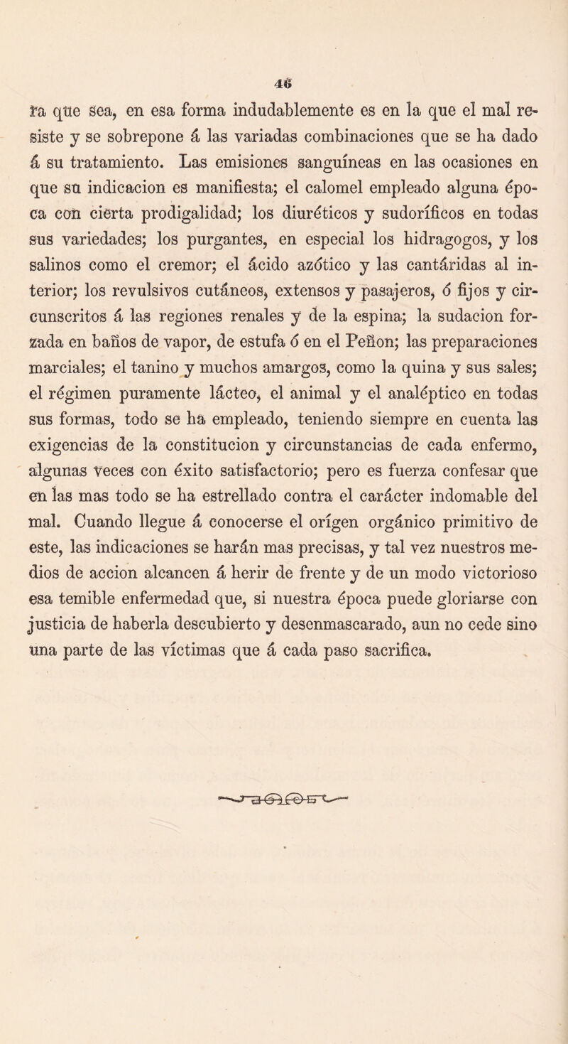 ra que Sea, en esa forma indudablemente es en la que el mal re siste y se sobrepone á las variadas combinaciones que se ha dado á su tratamiento. Las emisiones sanguíneas en las ocasiones en que su indicación es manifiesta; el calomel empleado alguna épo- ca coíi cierta prodigalidad; los diuréticos y sudoríficos en todas sus variedades; los purgantes, en especial los hidragogos, y los salinos como el crémor; el ácido azotico y las cantáridas al in- terior; los revulsivos cutáneos, extensos y pasajeros, o fijos y cir- cunscritos á las regiones renales y de la espina; la sudación for- zada en baños de vapor, de estufa o en el Peñón; las preparaciones marciales; el tanino y muchos amargos, como la quina y sus sales; el régimen puramente lácteo, el animal y el analéptico en todas sus formas, todo se ha empleado, teniendo siempre en cuenta las exigencias de la constitución y circunstancias de cada enfermo, algunas veces con éxito satisfactorio; pero es fuerza confesar que en las mas todo se ha estrellado contra el carácter indomable del mal. Cuando llegue á conocerse el origen orgánico primitivo de este, las indicaciones se harán mas precisas, y tal vez nuestros me- dios de acción alcancen á herir de frente y de un modo victorioso esa temible enfermedad que, si nuestra época puede gloriarse con justicia de haberla descubierto y desenmascarado, aun no cede sino una parte de las víctimas que á cada paso sacrifica.