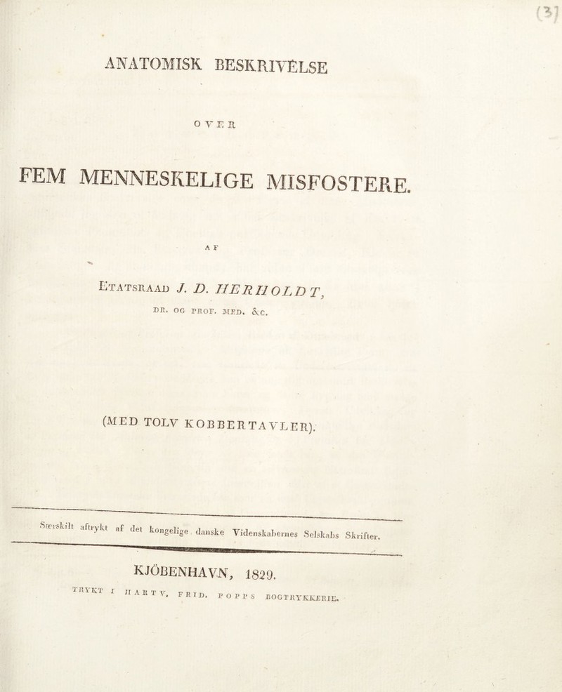 ANATOMISK BESKRIVELSE o y e il FEM MENNESKELIGE MISFOSTERE. A F Etatsraad J. D. HERHOLDT, DR. OG RROF. MED. &C. (MED TOLV KOBBER TAVLER). SaruL.lt afiiykt af det kongelige danske Videnskabernes i Selskabs Skrifter. KJOJJENHAVN, 1829. TRYKT I II ART- - ’V. FItiD, RORRS B OGTltYKKERIE,