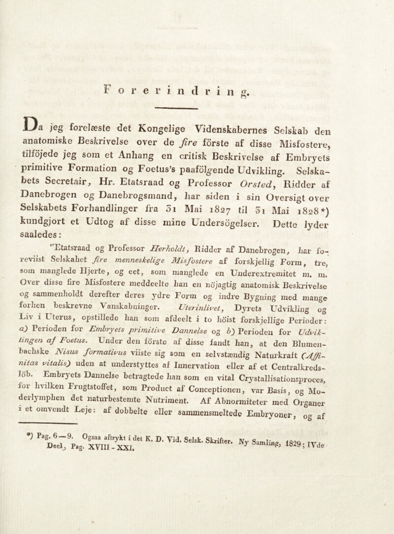 o Ua jeg forelæsfe det Kongelige Videnskabernes Selskab den anatomiske Beskrivelse over de fire forste af disse Misfostere, iilfojede jeg som et Anhang en critisk Beskrivelse af Embryets primitive Formation og Foetus’s paafolgende Udvikling. Selska¬ bets Secretair, Hr. Efatsraad og Professor Or sted, Ridder af Danebrogen og Danebrogsmand, har siden i sin Oversigt over Selskabets Forhandlinger fra 01 Mai 1827 til 5i Mai 1828*) kundgjort et Udtog af disse mine Undersøgelser. Dette Jyder saaledes: *’Etatsraad og Professor Herholdt, Ridder af Danebrogen, iiar fo- reviist Selskabet fire menneskelige Misfostere af forskjellig Eorm? tre som manglede Hjerte, og eet, som manglede en Underextremitet m. m. Over disse fire Misfostere meddeelte han en nojagtig anatomisk Beskrivelse og sammenholdt derefter deres }rdre Form og indre Bygning med mange foilicn beskrevne Vanskabninger. Uterinlivet, Dyrets Udvikling og Liv 1 Uterus, opstillede ban som afdeelt i to hoist forskjellige Perioder: ci) Perioden for Embryets primitive Dannelse og b) Perioden for Udvik¬ lingen af Foetus. Under den forste af disse fandt lian, at den Blumen- bacliske JMisus formativus viiste sig som en selvstændig Naturkraft (fAffi- nitas vitalis) uden at understyttes af Innervation eller af et Centralkreds- lob. Embryets Dannelse betragtede lian som en vital Crystallisationsproces, foi hvilken Irugtstoffet, som Product af Conceptionen, var Basis, og Mo- derlympben det naturbestemte Nutriment. Af Abnormiteter med Organer 2 et omvendt Leje: af dobbelte eller sammensmeltede Embryoner, 0g af Pa§* 6“-9* °Ssaa aftr7kt i det K. D, Vid. Selsko Skrifter. Reel , Pag. XVIII-XXI, Ny Samling, 1S29 ; IVde