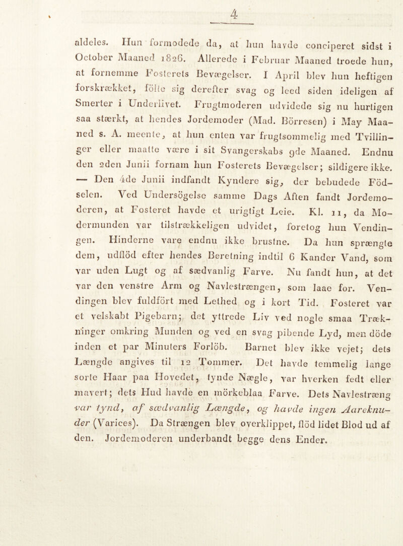 aldeles. IIun formodede da, at liun havde conciperet sidst i October Maaned 1826. Allerede i Februar Maaned troede hun, at fornemme boslerets Bevægelser. I April blev liun lieftigen forskrækket, folie sig derefter svag og leed siden ideligen af Smeitei i Underlivet. Frugtmoderen udvidede sig nu hurtigen saa stærkt, at liendes Jordemoder (Mad. Borresen) i May Maa¬ ned s. A. meen te , at liun enten var frugtsommelig med Tvillin¬ ger eller maatte være i sit Svangerskabs 9de Maaned. Endnu den 2den Junii fornam hun Fosterets Bevægelser; sildigere ikke. — Den ide Junii indfandt Kyndere sig^ der bebudede Fød¬ selen. Ved LndersbgeJse samme Dags Aften fandt Jordemo— deren, at Fosteret havde et urigtigt Leie. Kl. 11, da Mo¬ dermunden var tilstrækkeligen udvidet, foretog hun Vendin¬ gen. Hinderne vare endnu ikke brustne. Da hun sprængte dem, udflod efter hendes Beretning indtil G Kander Vand, som var uden Lugt og af sædvanlig Farve. Nu fandt hun, at det var den venstre Arm og Navlestrængen, som laae for. Ven¬ dingen blev fu 1 dfort med 3belh ed og i tort Tid. Fosteret var et velskabt Pigebarn; det yttrede Liv ved nogle smaa Træk¬ ninger omkring Munden og ved en svag pibende Lyd, men dode inden et par Minulers Forlob. Barnet blev ikke vejet; dets Længde angives til 12 Tommer. Det havde temmelig lange sorte Haar paa Hovedet, tynde Nægie, var hverken fedt eller maverf; dets Flud havde en morkeblaa Farve. Dets Navlestræn'’- O var tynd, af sæd ranlig Længde, og hårde ingen Aareknu- der (Varices). Da Strængen blev overklippet, flod lidet Blod ud af den. Jordemoderen underbandt begge dens Ender.