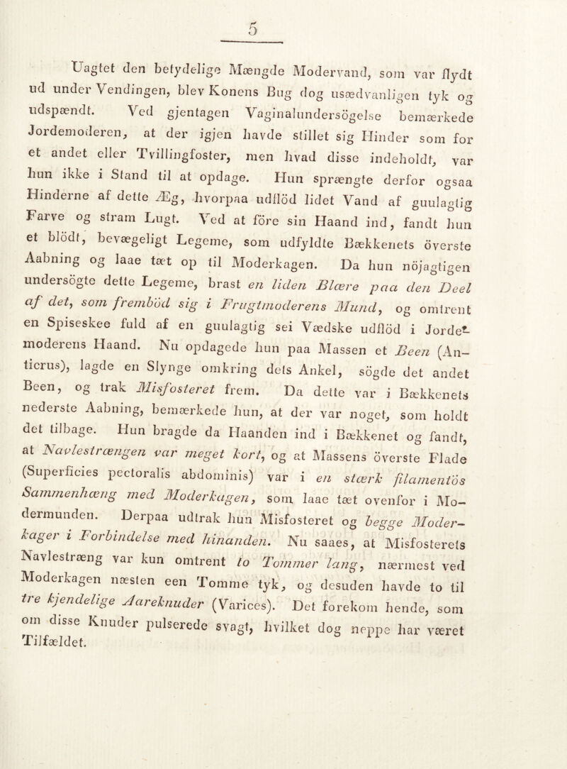 L1 agtet den betydelige Mængde Modervalid, som var flydt ud under Vendingen, blev Konens Bug dog usædvanligen tyk og udspændt. Ved gjentagen Vaginalunders6gel.se bemærkede Jordemoderen, at der igjen bavde stillet sig Hinder som for et andet eller Tvillingfoster, men hvad disse indeholdt, var hun ikke i Stand til at opdage. Hun sprængte derfor ogsaa Hinderne af dette Æg, hvorpaa udilod lidet Vand af guulagtig Farve og stram Lugt. Ved at fore sin Haand ind, fandt hun et blodt, bevægeligt Legeme, som udfyldte Bækkenets 6verste Aabning og laae tæt op til Moderkagen. Da hun nojagtigen undersøgte dette Legeme, brast en liden Blære paa den Deel af det, som f,rembod sig i Frugtmoderens Mund, og omtrent en Spiseskee fuld af en guulagtig sei Vædske udflod i Jorden- moderens Haand. Nu opdagede hun paa Massen et Been (An- ticrus), lagde en Slynge omkring dets Ankel, sogde det andet Been, og trak Misfosteret frem. Da dette var i Bækkenets nederste Aabning, bemærkede hun, at der var noget, som holdt det tilbage. Hun bragde da Haanden ind i Bækkenet og fandt, at Navlestrængen var meget lort, og at Massens overste Flade (Superficies pectoralis abdominis) var i en stærk filamentos Sammenhæng med Moderkagen, som laae tæt ovenfor i Mo¬ dermunden. Derpaa udtrak hun Misfosteret og begge Moder- kager i Forbindelse med hinanden. Nu saaes, at Misfosterets Navlestræng var kun omtrent to Tommer lang, nærmest ved Moderkagen næsten een Tomme tyk, og desuden havde to til tre kjendelige Jareknuder (Varices). Det forekom hende, som om disse Knuder pulserede svagt, hvilket dog neppe har været Tilfældet.