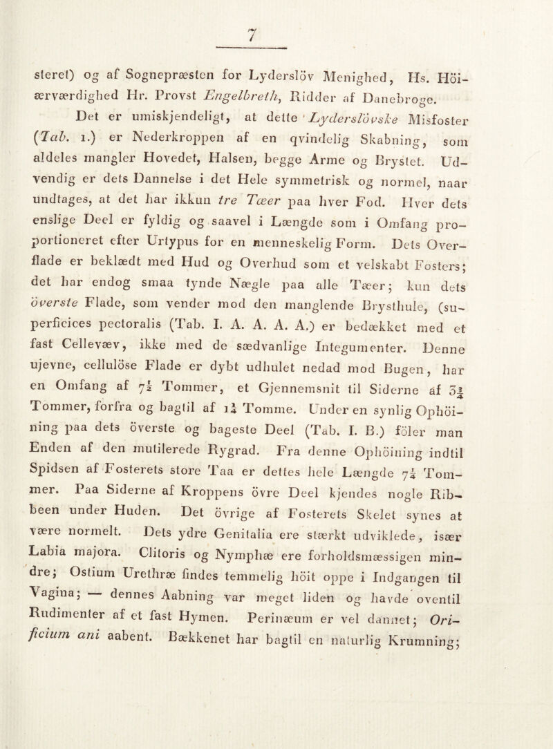 sierel) og af Sognepræsten for Lyderslov Menighed, Hs. Hoi- ærværdighed Hr. Provst Engelbreth, Ridder af Danebro^e. Det er umiskjendeligt, at dette ’Lyderslovsle Misfoster {Jcib. i.) er Nederkroppen af en qvindelig Skabning, som aldeles mangler Hovedet, Halsen, begge Arme og Brystet. Ud¬ vendig er dets Dannelse i det Hele symmetrisk og normel, naar undtages, at det har ikkun tre Tæer paa hver Fod. Hver dets enslige Deel er fyldig og saavel i Længde som i Omfang pro¬ portioneret efter Urtypus for en menneskelig Form. Dets Over¬ flade er beklædt med Hud og Overhud som et velskabt Fosters; det har endog smaa tynde Nægie paa alle Tæer; kun dets o verste Flade, som vender mod den manglende Brysthule, (su- perficices pectoralis (Tab. I. A. A. A. A.) er bedækket med et fast Cellevæv, ikke med de sædvanlige Integumenter. Denne ujevne, cellulose F lade er dybt udhulet nedad mod Bugen , har en Omfang af 72 Fommer, et Gjennemsnit til Siderne af 5J- Lommer, foi Ira og bagtil af Tomme. Underen synlig Ophoi— ning paa dets overste og bageste Deel (Tab. I. B.) foler man Enden af den mutilerede Rygrad. Fra denne Ophoining indtil Spidsen af Fosterets store Taa er dettes hele Længde 73 Tom¬ mer. Paa Siderne af Kroppens ovre Deel kjendes nogle Rib— been under Huden. Det ovrige af Fosterets Skelet synes at være normelt. Dets ydre Genitaiia ere stærkt udviklede, især Labia majora. Clitoris og Nymphæ ere forholdsmæssigen min¬ dre, Oslium Uretliræ findes temmelig hoit oppe i Indgangen til Vagina; dennes Aabning var meget liden og havde oventil Rudimenter af et fast Hymen. Perinæum er vel dannet; Ori- fieium am aabenf. Bækkenet har bagtil en naturlig Krumning;