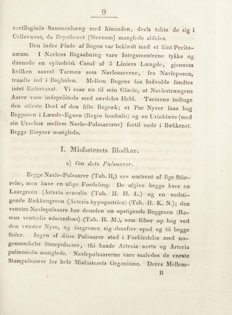 carti lagin os Sammenhæng med hinanden, deels tabte de sig i Cellevævet, da Brystbenet (Sfernum) manglede aldeles. Den indre Flade af Bugen var beklædt med et fiint Perito- næum. I Navlens Bugaabning vare Integumenterne tykke og dannede en cylindrisk Canal af 5 Liniers Længde, gjennem hvilken saavel Farmen som Navleaarerne, fra Navleposen, traadte ind i Bughulen. Mellem Bugens faa Indvolde fandtes intet Lxtra'v«sat. \ i saae nu 111 min Glæde, at Navlestrængens Aarer vare indsproitede med særdeles Held. Tarmene indtoge den storste Deel af den lille Bugsæk; et Par Nyrer laae bag Bugposen i Lænde-Egnen (Regio lumbalis) og en Urinblære (med sin Urachus mellem Navle-Pulsaarerne) fortil nede i Bækkenet. Begge Binyrer manglede. I. Misfosterets tar. a) Om dets Pulsctctrer. Begge Navle-Pulsaarer (Tab. II,) ere omtrent af lige Stor- relse, men have en uiige Fordeling. De afgive begge hver en Laargreen (Arferia cruralis (Tab. II. H. L.) og'en nedsti¬ gende Bækkengreen (Arteria hypogastrica) (Tab. II. K. N.); den venstre Navlepulsaare iiar desuden en opstigende Buggreen (Ra- mus ventralis adscendens) (Tab. II. M.), som lober op bag ved den venstre Nyre, og forgrener sig derefter opad og til begge Sider. Ingen af disse Pulsaarer stod i Forbindelse med no¬ gensomhelst Stampulsaare, thi baade Arteria aorta og Arteria pulmonaiis manglede. Navlepulsaarerne vare saaledes de eneste Stampulsaarer ior hele Misfosterets Organisme. Deres Mellem- B