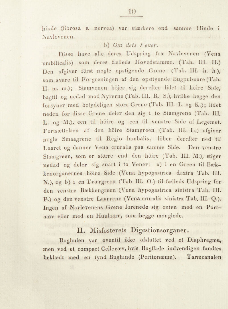 hinde (fibrosa s. nervea) var stærkere end samme Hinde i Navlevenen. b) Om dets Tiener. Disse have alle deres Udspring fra Navlevenen (Yena umbiliealis) som deres fælleds Hovedstamme. (Tab. III. II.) Den afgiver forst nogle opstigende Grene (Tab. III. li. h.), som svare til Forgreningen af den opstigende Bugpulsaare (Tab. II. rn. ni); Stamvenen bojer sig derefter lidet til lioire Side, bagtil og nedad mod Nyrerne (Tab. III. R. S.), hvilke begge den forsyner med betydeligen store Grene (Tab. III. I. og K.); lidet neden for disse Grene deler den sig i to Stamgrene (Tab. III. L. og M.), een til lioire og een til venstre Side af Legemet. Fortsættelsen af den lioire Stamgreen (Tab. III. L.) afgiver nogle Smaagrene til Regio lumbalis, lober derefter ned til Laaret og danner Yena cruralis paa samme Side. Den venstre Stamgreen, som er storre end den lioire (Tab. III. M.), stiger nedad og deler sig snart i to Yener: a) i en Green til Bæk¬ kenorganernes lioire Side (Yena liypogastrica dextra Tab. III. N.), og b) i en Tværgreen (Tab III. O.) til fælleds Udspring for den venstre Bækkengreen (Vena liypogastrica sinistra Tab. III. P.) og den venstre Laarvene (Yena cruralis sinistra Tab. III. Q.). Ingen af Navlevenens Grene forenede sig enten med en Port- aare eller med en Iiuulaare, som begge manglede. IL Misfosterets Digestionsorganer. Bughulen var oventil ikke afsluttet ved et Diaphragma, men ved et compact Cellevæv, hvis Bugflade indvendigen fandtes beklædt med en tynd Bughinde (Peritonæum). Tarmcanalen