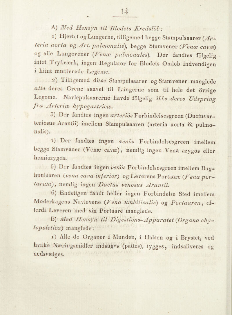 Å) 31 ed Hensyn til Blodets Kredslob: 1) Hjertet og Lungerne, tilligemed begge Stampulsaarer (Ar— tevia aorta og Art. pulmonalis), begge Stamvener (Venæ capcé) og alle Lungevener (Venæ pulmonales). Der fandtes folgelig intet Trykværk, ingen Regulator for Blodets Omlob indvendigen i liiint mutilerede Legeme. 2) Tilligemed disse Stampulsaarer og Stamvener manglede alle deres Grene saavel til Lungerne som til hele det ovrige Legeme. Navlepulsaarerne havde folgelig ikke deres Udspring fra Arterice hypogastricæ. o) Der fandtes ingen arterids Forbindelsesgreen (Ductus ar- teriosus Arantii) imellem Stampulsaaren (arteria aorta 8c. pulmo¬ nalis). 4) Der fandtes ingen penbs Forbindelsesgreen imellem begge Stamvener (Venæ cavæ), nemlig ingen Vena azygos eller liemiazygea. 5) Der fandtes ingen pen6s Forbindelsesgreen imellem Bug- liuulaaren (pena capa injerior) og Leverens Portaare (Vena por- tårum), nemlig ingen Ductus penosus Arantii. 6) Endeligen fandt heller ingen Forbindelse Sted imellem Moderkagens Navlevene (Vena umbilicalis) og Portaaren, ef¬ terdi Leveren med sin Portaare manglede. B) Med Hensyn til Digestions-Apparatet (Organa chy- lopoietica) manglede: 1) Alle de Organer i Munden, i Halsen og i Brystet, ved hvilke Næringsmidler indsuges (pattes), lygges, indsaliveres og nedsvælges.