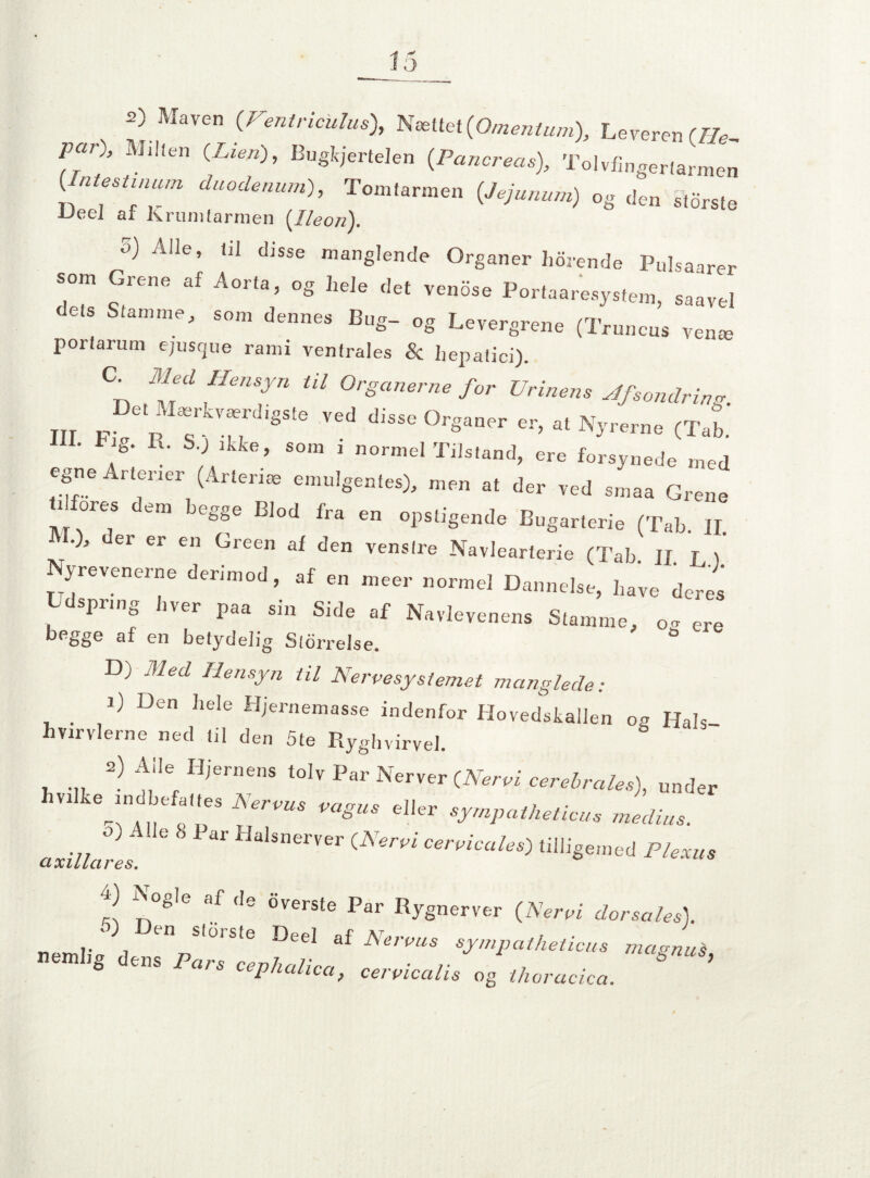 s) Maven (Ventriculus), Nættet(Omentum), Leveren (He par), Milten (Lien), Bugkjertelen (Pancreas), Tolvfingertarmen , dUOdenlU,l)' T°,]1,a™en og den s.orste Ueel af krunUarrnen {Ileon). o) Alle, til disse manglende Organer horende Pulsaarer som Grene af Aorta, og hele det venose Portaaresystem, saavel dets Stamme, som dennes Bug- og Levergrene (Truncus verne porlarum ejusque rami ventrales & liepatici). C Meé H.n.yn til OrSam. Vrin„t, jfmniri m m, b 7-TH° °rs”r (T.b. • g- R- S, ikke, som i normel Tilstand, ere forsynede med egne Arterier (Arterie emulgentes), men at der ved smaa Grene r ore^ em begge Blod fra en opstigende Bugarterie (Tab. II M°3 der er en Green den venstre Navlearterie (Tab JI I \ Nyrevenerne derimod, af en meer normel Dannelse, have deres Ldspring hver paa sin Side af Navlevenens Stamme, c ere begge af en betydelig Storrelse. & D) Med Hensyn til Nervesystemet manglede: ' i) Den hele Hjernemasse indenfor Hovedskallen og Hals hvirvlerne ned li! den 5te Ryghvirvel. 2) ^iIe Hiernens tolv Par Nerver (Nervi cerebrales), under ■71ir Jk., „„•/w'' ’ ”mr tJW “e— rw 4) Nogle af de overste Par Rygnerver (Nervi dorsales). O en storste Deel ai Nervus sympatheticus magnui netnhg dens Pars c^o/ica, cervicalis ogthoracica. ’