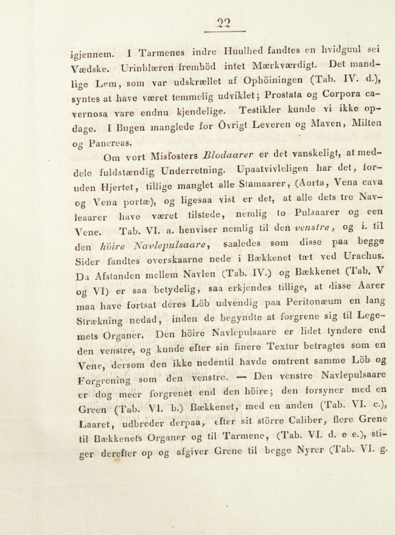 00 iojennem. I Tarmenes indre Huulhed fandtes en Inidguul sei Vædske. Urinblæren frembod intet Mærkværdigt. Det mand¬ lige Lem, som var udskrællet af Ophoiningen (Tab. IV. d.), syntes at have været temmelig udviklet; Prostata og Corpora ca- vernosa vare endnu kjendelige. Testikler kunde vi ikke op¬ dage. I Bugen manglede for Ovrigt Leveren og Maven, Milten og Pancreas. Om vort Misfosters Bloclaarer er det vanskeligt, at med¬ dele fuldstændig Underretning. Upaatvivleligen har det, lor- uden Hjertet, tillige manglet alle Stamaarer, (Aorta, Vena ca\a og Vena portæ), og ligesaa vist er det, at alle dets tre Nav- leaarer have været tilstede, nemlig to PnUaarer og een Vene. Tab. VI. a. henviser nemlig til den venstre, og i. til den hoire Navlepulsaare, saaledes som disse paa begge Sider fandtes overskaarne nede i Bækkenet læt ved Urachus. Da Afstanden mellem Navlen (Tab. IV.) og Bækkenet (lab. V og VI) er saa betydelig, saa erkjendes tillige, at disse Aarer maa have fortsat deres Lob udvendig paa Peritonæum en lang Strækning nedad, inden de begyndte at forgrene sig til Lege¬ mets Organer. Den hoire Navlepulsaare er lidet tyndere end den venstre, og kunde efter sin finere Textur betragtes som en Vene, dersom den ikke nedentil havde omtrent samme Lob og Forgrening som den venstre. — Den venstre Navlepulsaare er dog meer forgrenet end den lioire; den lorsyner med en Green (Tab. VI. b.) Bækkenet, med en anden (Tab. VI. c.), Laaret, udbreder derpaa, efter sit storre Caliber, flere Grene til Bækkenets Organer og til Tarmene, (Tab. VI. d. e e.), sli¬ ber derefter op og afgiver Grene til begge Nyrer (Tab. VI. g.