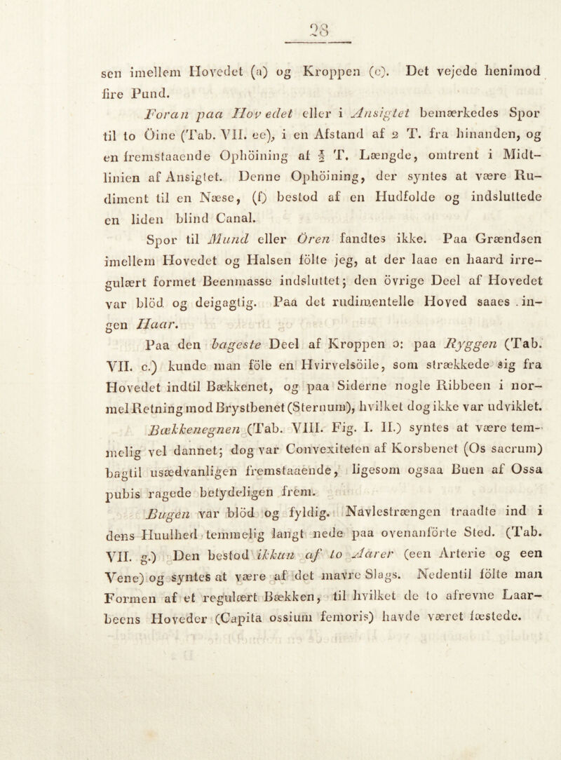sen imellem Hovedet (a) og Kroppen (c). Det vejede lienimod lire Pund. Foran paa Hovedet eller i Ansigtet bemærkedes Spor til to Gine (Tab. Vil. ee), i en Afstand af 2 T. fra hinanden, og en fremstå aende Ophoining af § T. Længde, omtrent i Midt¬ linien af Ansigtet. Denne Ophoining, der syntes at være Ru¬ diment til en Næse, (f) bestod af en Hudfolde og indsluttede en liden blind Canal. Spor til Mund eller Oren fandtes ikke. Paa Grændsen imellem Hovedet og Halsen folie jeg, at der laae en haard irre¬ gulært formet Beenmasse indsluttet; den ovrige Deel af Hovedet var blod. og deigagtig. Paa det rudimentelle Hoved saaes .in¬ gen Ha ar. Paa den bageste Deel af Kroppen o: paa Ryggen (Tab. VIL c.) kunde man fole en Hvirvelsoile, som strækkede sig fra Hovedet indtil Bækkenet, og paa Siderne nogle Ribbeen i nor¬ mel Retning mod Brystbenet (Sternum), hvilket dog ikke var udviklet. Bækkenegnen (Tab. VIII. Fig. I. IL) syntes at være tem¬ melig vel dannet; dog var Convexiteten af Korsbenet (Os sacrum) bagtil usædvanligen fremstaaénde, ligesom ogsaa Buen af Ossa pubis ragede betydeligen frem. Bugen var blod og fyldig. Navlestrængen traadte ind i dens Huulhed temmelig langt nede paa ovenanforte Sted. (Tab. VIL g.) Den bestod ikkun af to Jarer (een Arterie og een Vene) og syntes at være af det mavre Slags. Nedentil fo 1te man Formen af et regulært Bækken, til hvilket de to afrevne Laar- beens Hoveder (Capita ossium femoris) havde ^æret fæstede.