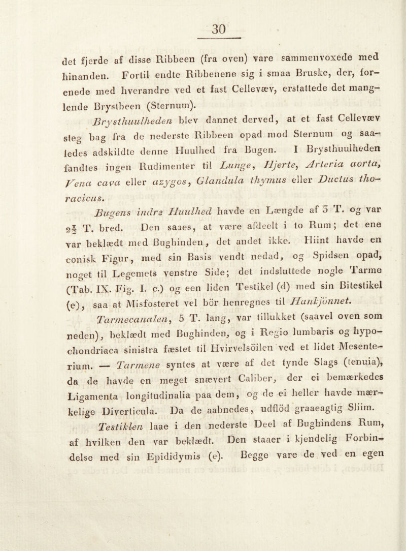 det fjerde af disse Ribbeen (fra oven) vare sammenvoxede med hinanden. Fortil endte Ribbenene sig i smaa Bruske, der, for¬ enede med hverandre ved et fast Cellevæv? erstattede det mang¬ lende Brystbeen (Sternum). Brysthuulheden blev dannet derved, at et fast Cellevæv ste^ bag fra de nederste Ribbeen opad mod Sternum og saa- ledes adskildte denne Huulhed fra Bugen. I Brysthuulheden fandtes ingen Rudimenter til Lunge, Hjerte, Arteria aorta, J^ena cava eller azygos, Glandula thymus eller Ductus tho- racicus. Busens indre Huulhed havde en Længde af o F. og var 2* T. bred. Den saaes, at være afdeelt i to Bum; det ene var beklædt med Bughinden, det andet ikke. Hiint havde en conisk Figur, med sin Basis vendt nedad, og Spidsen opad, noget til Legemets venstre Side; det indsluttede nogle Farme (Tab. IX. Fig. I. c.) og een liden Testikel (d) med sin Bitestikel (e), saa at Misfosteret vel bor henregnes til Hanhjonnet. Tarmecanalen, 5 T. lang, var tillukket (saavel oven som neden), beklædt med Bughinden, og i Regio lumbaris og hypo- chondriaca sinistra fæstet til Hvirvelsoilen ved et lidet Mesente- rium. — Tarmene syntes at være af det tynde Slags (tenuia), da de havde en meget snævert Caliber, der ei bemærkedes Ligamenta longitudinalia paa dem, og de ei heller ha\de mær¬ kelige Diverticula. Da de aabnedes, udflod graaeaglig Sliim. Testiklen laae i den nederste Deel af Bughindens Rum, af hvilken den var beklædt. Den staaer i kjendelig Forbin¬ delse med sin Epididymis (e). Begge vare de ved en egen