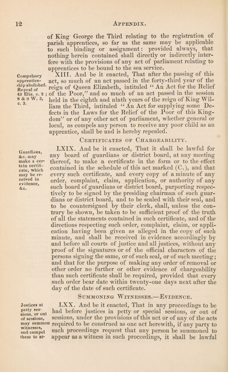 pealed by any subsequent act, shall be construed as one act; and that in this act, or any of the said acts, the word “ county ” shall mean and include any county, division of a county, riding, or liberty, having a separate commission of the peace ; and that in this act the word u borough’7 shall mean any borough having a separate court of quarter sessions. VIII. And be it enacted, That in all proceedings under Forms in the this act it shall be sufficient in the law to use, with such ®^ed^eus d changes only as the facts of each case may require, the ^proceed-0 forms contained in the schedule marked (C.) to this act ings under annexed, for the purposes in the titles to such forms respec- lhls act* tively specified. IX. And be it enacted, That this act may be amended or Alteration repealed by any act to be passed in this session of parlia- of act< ment. Schedule (A.) Ports in Ireland. Dublin. Cork. Belfast. Wexford. Limerick. Dundalk. Waterford. Derry. Schedule (B.) Ports in Scotland. Dumfries. Glasgow. Aberdeen. Ayr. Oban. Dundee. Greenock. Inverness. Edinburgh. Schedule (C.)—See p. 64. B. 7 & 8 Vict. Cap. Cl. So much of an Act for the further Amendment of the Laws relating to the Poor in England, as re¬ lates to the Law of Settlement, Removal, and Bas¬ tardy. [9th August, 1844.] Whereas it is expedient to amend an act passed in the session held in the fourth and fifth years of the reign of his late majesty King William the Fourth, intituled An Act for 4 & 5 w 4 the Amendment and better Administration of the Laws c. 76. relating to the Poor in England and Wales, and certain other acts relating to the relief of the poor in England : be