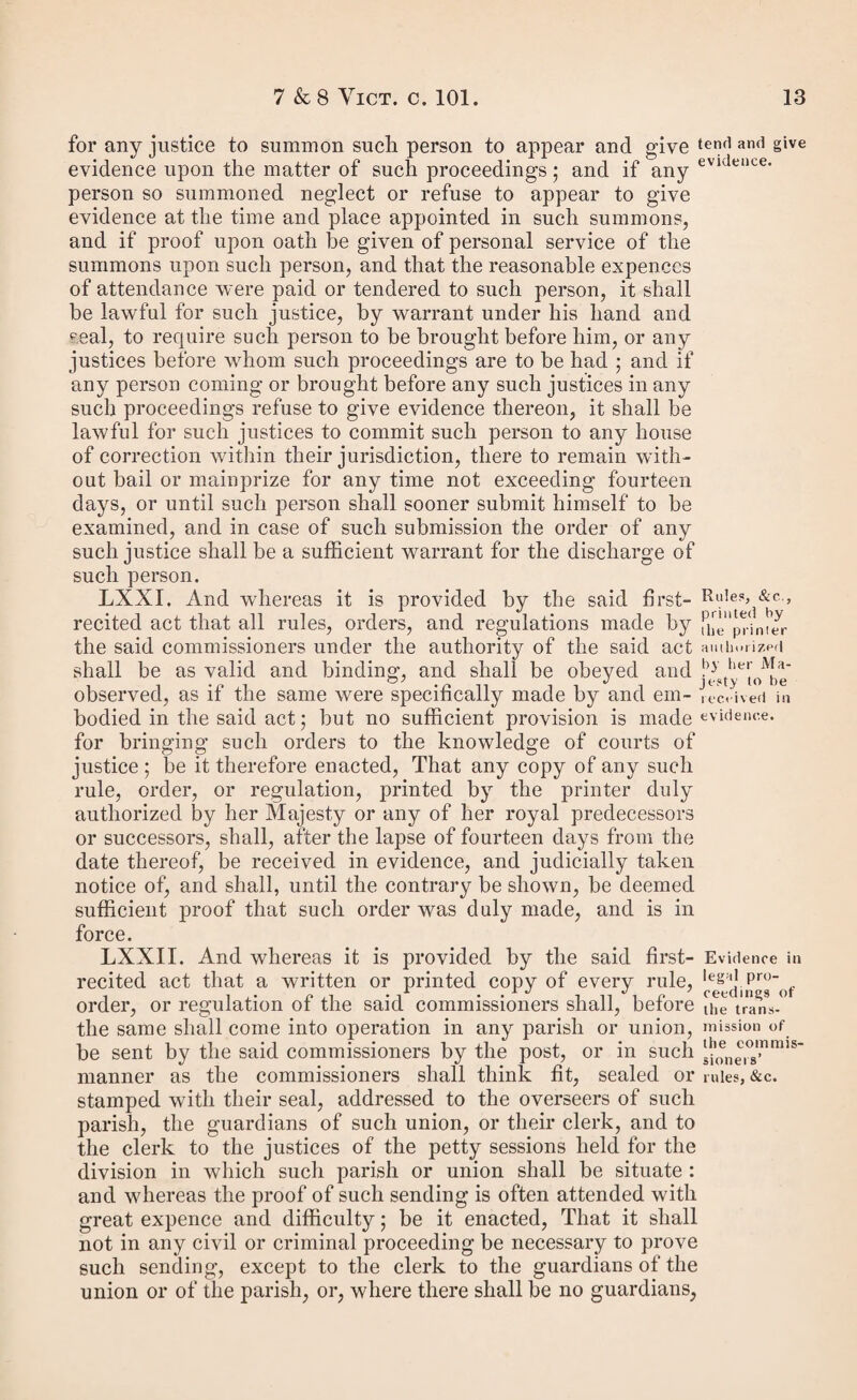 Powers of making order on pu¬ tative father to cea6e. The putative father to be summoned to petty sessions, on application of mother of bastard. Justices in petty session may make an order on the putative father for maintenance and costs, and enforce the same by distress anil commitment. it therefore enacted by the Queen’s most excellent Majesty, by and with the advice and consent of the lords spiritual and. temporal, and commons, in this present parliament assem¬ bled, and by the authority of the same, That from and after the passing of this act all powers for obtaining or making an order upon any putative father for the maintenance of a bastard child shall cease and determine, except as herein¬ after provided. II. And be it enacted, That any single woman who may be with child, or who may be delivered of a bastard child, after the passing of this act, or who has been delivered of a bastard child within the period of six calendar months before the passing of this act, may either before the birth, or at any time within twelve months from the birth of such child, or at any time thereafter, upon proof that the man alleged to be the father of such child has within the twelve months next after the birth of such child paid money for its maintenance, make application to any one justice of the peace acting for the petty sessional division of the county, or for the city, borough, or place in which she may reside, for a summons to be served on the man alleged by her to be the father of such child ; and if such applica¬ tion be made before the birth of the child the woman shall make a deposition upon oath stating who is the father of such child, and such justice of the peace shall thereupon issue his summons to the person alleged to be the father of such child to appear at a petty session to be holden after the expiration of six days at least for the petty sessional division, city, borough, or other place in which such justice usually acts. III. And be it enacted, That after the birth of such bastard child, on the appearance of the person so summoned, or on proof that the summons was duly served on such person, or left at his last place of abode six days at least before the petty session, the justices in such petty session shall hear the evidence of such woman, and such other evidence as she may produce, and shall also hear any evidence tendered by or on behalf of the person alleged to be the father ; and if the evidence of the mother be corroborated in some material particular by other testimony, to the satisfaction of the said justices, they may adjudge the man to be the putative father of such bastard child ; and they may also, if they see fit, having regard to all the circumstances of the case, proceed to make an order on the putative father for the pay¬ ment to the mother of the bastard child, or to any person who may be appointed to have the custody of such child under the provisions of this act, of a sum of money weekly, and of such costs as may have been incurred in the obtaining of such order, including, if they think proper, ten shillings