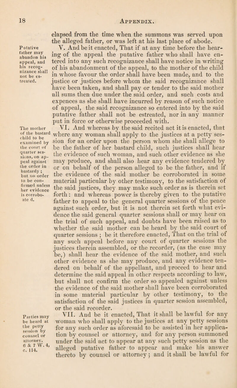 7 & 8 Viet, c. 101. Proceedings in bastardy according to the forms in the schedule hereto valid. Mother, when order has been quashed for defect in form, may apply again within six calendar months. Form of re¬ cognizance to be given C. % 8 Vict. Cap. X. An Act to make certain Provisions for Proceedings in Bastardy. [8th May 1845.] Whereas divers questions have been raised as to the validity of certain orders in bastardy made by justices under the act of the last session of parliament, intituled “ An Act for the further Amendment of the Laws relating to the Poor in England,” which questions are wholly beside the merits of the cases; and it is desirable to remove such questions, and to prevent the recurrence of the same or similar ques¬ tions in future : be it therefore enacted by tlie Queen’s most excellent Majesty, by and with the advice and consent ot the lords spiritual and temporal, and commons, in this pre¬ sent parliament assembled, and by the authority ot the same, That where any proceedings have been had or taken before the passing of this act, or shall hereafter be had or taken in matters of bastardy under the provisions of the said recited act, and shall have been set forth according to the forms in the schedule hereunto annexed, or to the like tenor or effect, the same shall be taken respectively to have been and to be valid and sufficient in law ; provided that nothing herein contained shall prevent any court of general quarter sessions from proceeding to hear and determine the merits of any case brought before them on appeal against any such order, or apply to any order heretofore made or professed to have been made under the said act, which shall have been quashed on appeal to any general quarter session of the peace, or in respect whereof any writ of certiorari shall have been sued out of the Court of Queen’s Bench, and served before the twenty-sixth day of February last, or in place whereof any other order shall have been made. II. And be it enacted, That when any order made under the provision of the said act prior to the passing^ ot this act shall have been or shall be quashed for any defect therein, and not upon the merits, it shall be lawful for the mother ot the bastard child in whose favour such order shall have been made to take proceedings for the obtaining of another order, according to the provisions of the said act, at any time within the space of six calendar months after the passing of this act, although the period limited for her application to the justice under the said act shall have expired. III. And whereas power is given by the said act to the putative father to appeal against an order made upon him by the justices in petty session assembled, giving notice of