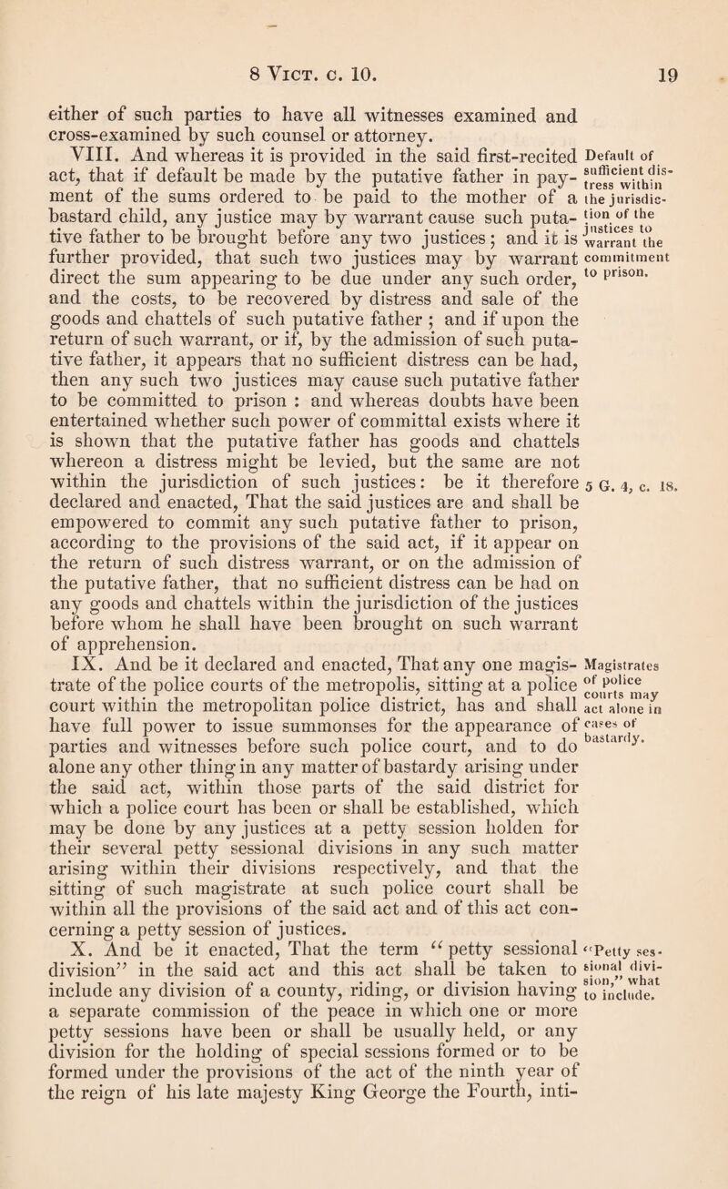 appeal as therein specified, and also sufficient security, by recognizance or otherwise, for the payment of costs, to the satisfaction of some one justice of the peace ; be it enacted, That the condition of any such recognizance shall be for the appearance of the said putative father at such general quarter session of the peace as is required by the said act, and his trial of the appeal thereat, and the payment of such costs as he shall be then and there ordered to pay ; and that in respect of any order to be made after the passing of this act the party entering into any such recognizance shall forthwith give or send a notice in writing of his having so entered into such recognizance to the woman in whose favour the said order shall have been made, and unless he shall enter into the recognizance before one of the justices who shall have made the order, to one at least of such justices ; and in default of his giving or sending such notice or notices as aforesaid the appeal shall not be allowed; pro¬ vided that the sending of such notice or notices by the post shall be taken to be sufficient. IV. And whereas it is enacted by the said act, that any single woman who may be with child may apply to a justice of the peace as therein described for a summons to be served upon the man alleged by her to be the father of such child, and that such justice shall thereupon issue his summons to such man to appear at a petty session, as therein also set forth, and power is given to such woman after the birth of the child to apply to the justices at such petty session for an order upon the person so alleged by her to be the father of such child ; but doubts are entertained as to the time which shall be fixed by such justice for the appearance of the said man so summoned at petty session, and it is desirable to remove the same: be it therefore enacted, That the said justice to whom any application shall be made by any such woman being pregnant shall summon the man to appear at some petty session at which he usually acts to be held on a day after the time when the said mother shall expect the child to be born, provided that if on such day the woman shall not have been delivered, or the justices shall be satis¬ fied that she has been delivered at so short a period before such day that she cannot appear at the said session, it shall be lawful for the justices thereat to adjourn the hearing of the said case until some other day, and so from time to time until the child shall have been born, and the woman shall be able to attend at the said session • and it shall be lawful for the justices at their petty session to make an order in respect of any such application so made by such woman so pregnant to a justice as aforesaid, if she apply at such petty session within the space of two calendar months from the birth of the child, although more than forty days shall have by the puta* live father. Provision as to the mode of proceeding in cases of applications by women who are pregnant.