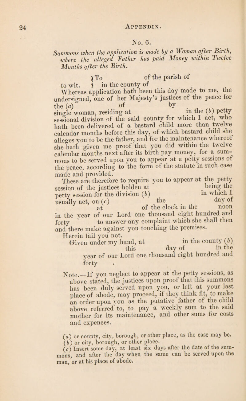 31 oath (a) before me, one of her Majesty’s justices of the peace for the county (6) of the day of in the year of our Lord one thousand eight hundred and forty by of the parish of in the county (6) of > single woman, that by an order made under the authority of the statute passed in the eighth year of the reign of her present Majesty, intituled iC An Act for the further Amendment of the Laws relating to the Poor in England, ’ at the petty session holden in and for the division (6) of in the county (6) of on the day of in the year of our Lord one thousand eight hundred and forty by her Majesty’s justices of the peace inland for the said county (6) acting in and for the said division (6) then and there assembled in the county of was adjudged to be the puta¬ tive father of a bastard child, then lately born of hei body, and that in and by the said order it was ordered that the said should pay to her the said so lono1 as she should live and should be of sound mind, and should not be in any gaol or prison, or under sentence of transportation, or to such person as might be appointed to have the custody of such bastard child, under the provisions of the said statute, the sum of Per week for the first six weeks from the birth of the said child, and from the expiration of such six weeks the sum of per week until such child should attain the age of thirteen years, or should die, or she, the said mother, should marry, and the sum of ten shillings for the midwife, and the sum of for the costs incurred in obtaining such order: and that the said had had due notice of the said order, and that the said bastard child is now living under the age of thirteen years, and that she the said mother hath not been married since the said order was made, and that the payments directed to be made by the said order have not been made according thereto by the said and that there is now m arrear lor the same the sum of being the amount of drears for weeks payments, and ten shillings for the mid¬ wife, and the sum of f°r the costs incurred m the obtaining such order. , These are, therefore, in her Majesty’s name, to command you, the said constable, or other officers of the peace, or some or one of you, forthwith to apprehend the said . and convey him before two of her Majesty s jus¬ tices of the peace in and for the said county (b), to answer (a) or affirmation.