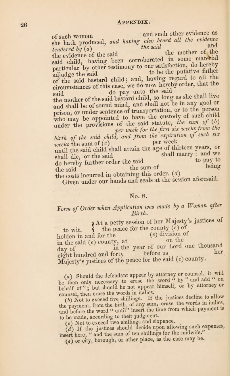 marry, and the sum of ten shillings for the midwife, and the sum of for the costs incurred in obtaining such order ; that the said had had due notice of the said order, and that the said bastard child was then living under the age of thirteen years, and that she the said mother hath not been married since the said order was made, and that the payments directed to be made by the said order had not been made according thereto by the said and there was then in arrear for the same the sum of being the amount of arrears for weeks payments, and ten shillings for the midwife, and the sum of for the costs incurred in obtaining such order. And whereas the said justice, by warrant under his hand and seal, directed to the constable of the said parish of and all her Majesty’s officers of the peace in and for the said county (a), commanded him forthwith to apprehend the said and to convey him before two of her Majesty’s justices of the peace for the said county (a) to answer the premises, and to be dealt with ac¬ cording to law. Whereupon the said being brought before two of her Majesty’s justices of the peace for the said county (a), to show cause why the same should not be paid did not show any cause why the same should not be paid ; and the same duly appearing upon oath to be due from the said under the said order, together with the further sum of for the costs attending such warrant, apprehension, and bringing up of him, but the said neglecting (6) to make payment of the said sums due under the said order, and the said sums so due for such costs, the said justices required the constable of the parish of in the said warrant mentioned, forthwith to make distress of the goods and chattels of the said and if no such dis¬ tress could be found then to certify the same unto them, or unto _ two of her Majesty’s justices of the peace acting for the said county (a), to the end that such further proceedings might be had therein as to law appertained. And whereas it appears to us two of her Majesty’s justices of the peace acting for the said county (a), by return of the said constable of the said dated the day of that he hath made diligent search, but doth not know of nor can find any goods and chattels of the said by dis¬ tress and sale whereof the said sums and costs can be recovered, pursuant to the said warrant; and that the costs