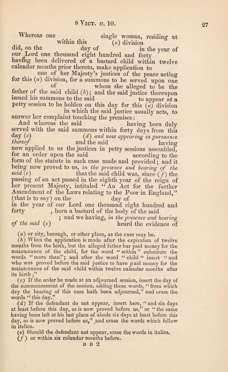 incurred by the said constable in attempting to make such distress are shillings And tlie said is now before ns (a) These are therefore to command you the said constable of to convey the said to the said common gaol (b), and these are also to command you the said keeper of the said common gaol (b) to receive the said into the said common gaol (b), there to remain without bail or mainprize for the term of (e) unless such sums and costs, and the aforesaid charges attending the attempt to make the said distress, together with the costs and charges (d) attending the commitment and conveying of the said to the said com¬ mon gaol (6), and of the persons employed to convey him thither, be sooner paid and satisfied. Given under our hands and seals, at in the county of this day of in the year of our Lord one thousand eight hundred and forty No. 16. Appointment of Guardian to the Bastard Child. > Whereas the justices assembled at a petty to wit. \ session of her Majesty's justices of the peace • for the county (e) of holden in and for the division of (e) in the county of (e) on the day of in the year of our Lord one thousand eight hundred and forty by an order under their hands and seals, reciting that one single woman, residing at within the said division (e), did, on the day 0f in the year of our Lord one thousand eight hundred and forty make application to one of her Majesty’s justices of the peace acting for the said division (e), for a summons to be served upon one and the said justice thereupon issued his summons to the coid to appear at a petty session to be holden on the day of in the year of our Lord one thousand eight hundred and forty for the (a) Insert “ in custody of the said constable or “ according to the exigency of a recognizance duly entered into by him on the day of last.” (b) or house of correction. (c) Not to exceed three calendar months. _ (d) Where warrants are issued after the passing of this act, the justices should insert the amount of these costs and charges.