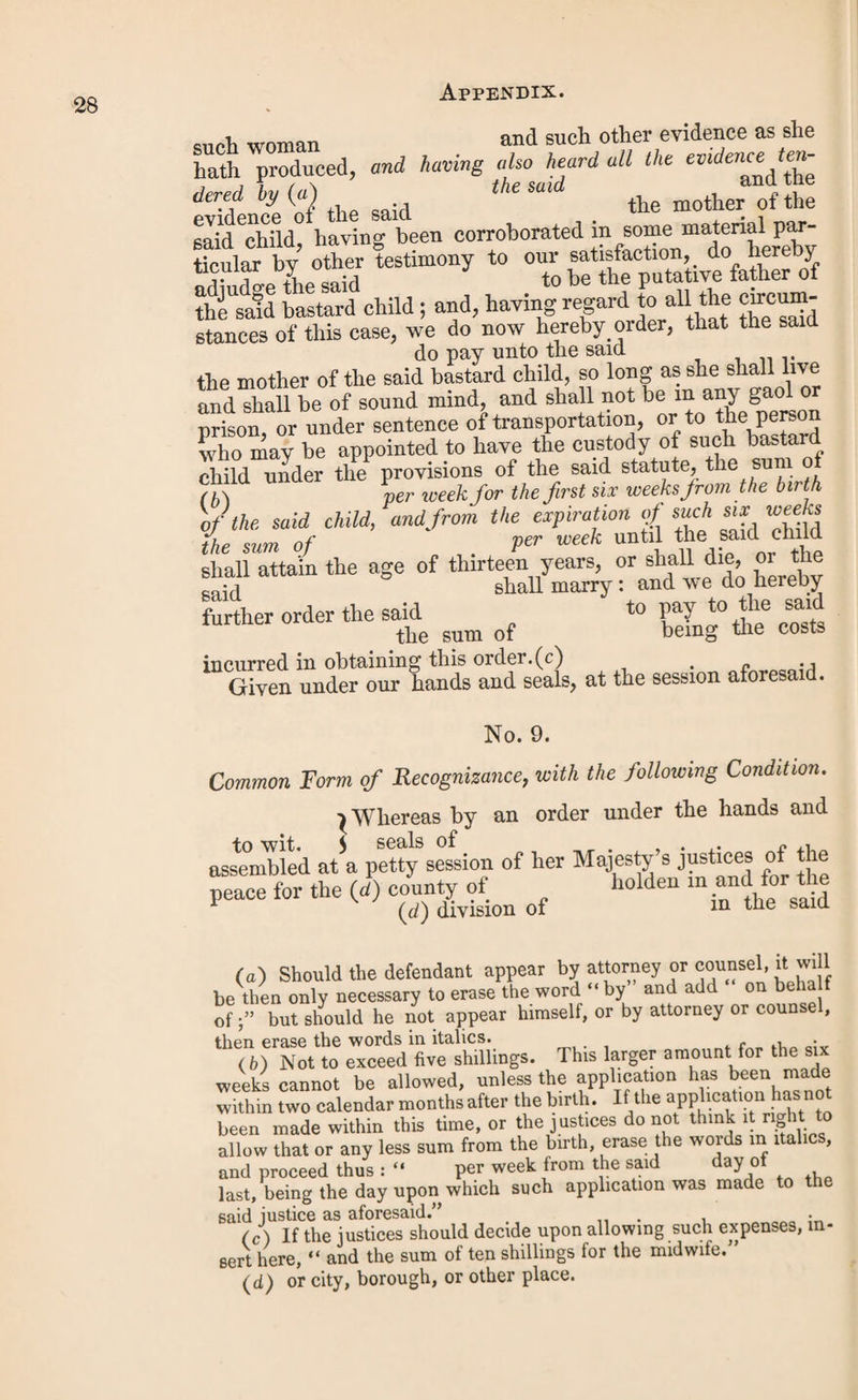 in the county of (a) not being an officer of any parish or union, and having consented thereto, to have the custody of such bastard child, so long as such bastard child shall not be chargeable to any parish or union. Given under our hands and seals, at in the county of (a) this day of in the year of our Lord one thousand eight hundred and forty N.B.—A duplicate of this appointment is to be sent through the post or otherwise, by the clerk of the justices, to the clerk of the guardians of the union or parish wherein the mother of the said child resided at the time when she died, or ceased to be entitled to receive the payments under the order. D. FORM OF PROCEEDINGS AT A QUARTER SESSIONS. Appeals. 1. All appeals for trial shall be entered with the clerk of the peace before twelve o’clock of the first day of the sessions, and no appeal shall be entered and respited, save on special motion by counsel, the costs of which motion shall not be allowed on taxation, except by express order of the court. 2. On entering any appeal, the order, conviction, or other act appealed against, or if the same be not m the pos¬ session of the appellant, a brief statement in writing of the date, nature, and particulars thereof; and in appeals against orders of removal, the original order or a copy of the order served on the appellants, or such description thereof as they may be able to give, shall be filed with the clerk of the peace. . ^ p Upon the hearing of every appeal against an order ot removal, the appellants, when the removal has taken place, and the respondents when the removal has not taken place, shall produce the pauper or paupers, or if a family of paupers, then the father or mother or senior member of the family removed, or intended to be removed, named in such order, and upon whose examination such order was made, or shall show cause why such pauper or paupers, or father, mother, or senior member of the family should not be produced by