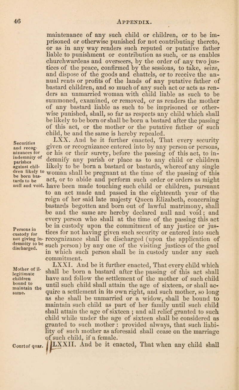 and ten shillings for the midwife, and the sum of for costs incurred in obtaining such order. And whereas the said justice, by warrant under his hand and seal directed to the constable of the said parish of and all her Majesty’s officers of the peace in and for the said county (a), commanded him, or some or one of them, forthwith to apprehend the said and to convey him before two of her Majesty’s justices of the peace for the said county (a), to answer the premises, and be dealt with according to law. Whereupon the said being now brought before us, two of her Majesty’s justices of the peace for the said, county (a), to show cause why the same should not be paid, hath not shown any cause why the same should not be paid ; and the same duly appearing to us upon oath to be due from the said under the said order, together with the further sum of for the costs attending such warrant, apprehension, and bringing up of him the said nevertheless neglects (6) to make payment of the said sums due under the said order, and the said sums so due for such costs. These are therefore to require you forthwith to make dis¬ tress of the goods and chattels of the said and if within the space of days next after such distress by you taken the said sums, together with the reasonable charges of taking and keeping the.said distress, shall not be paid, that then you do sell the said goods, and chattels so by you distrained, and out of the money arising by such sale thereof that you detain the.said sums, and also the reasonable charges of taking, keeping, and selling the said distress, rendering the overplus (if any) on demand, unto the said and if110 sufficient dis¬ tress can be found, that then you certify the same unto, us, or unto (c) two of her Majesty s jus¬ tices of the peace acting for the said county (a), to the end that such further proceedings may be had therein as to law doth appertain : and we further order you to make return to this warrant, on the day of next, unto us or such justices as aforesaid. And whereas (d) the said # n0^ haying given sufficient security, by way of recognizance or other- wife, to our satisfaction, for his appearance on the return ot (a) or city, or borough, or other place. (b) or refuses. (c) If the party give security for his appearance, insert the names of the justices before whom he is to appear ; but should he not find such security, insert the word “ any.” (d) Should the party find security for his appearance on the re¬ turn of the warrant, erase this paragraph.