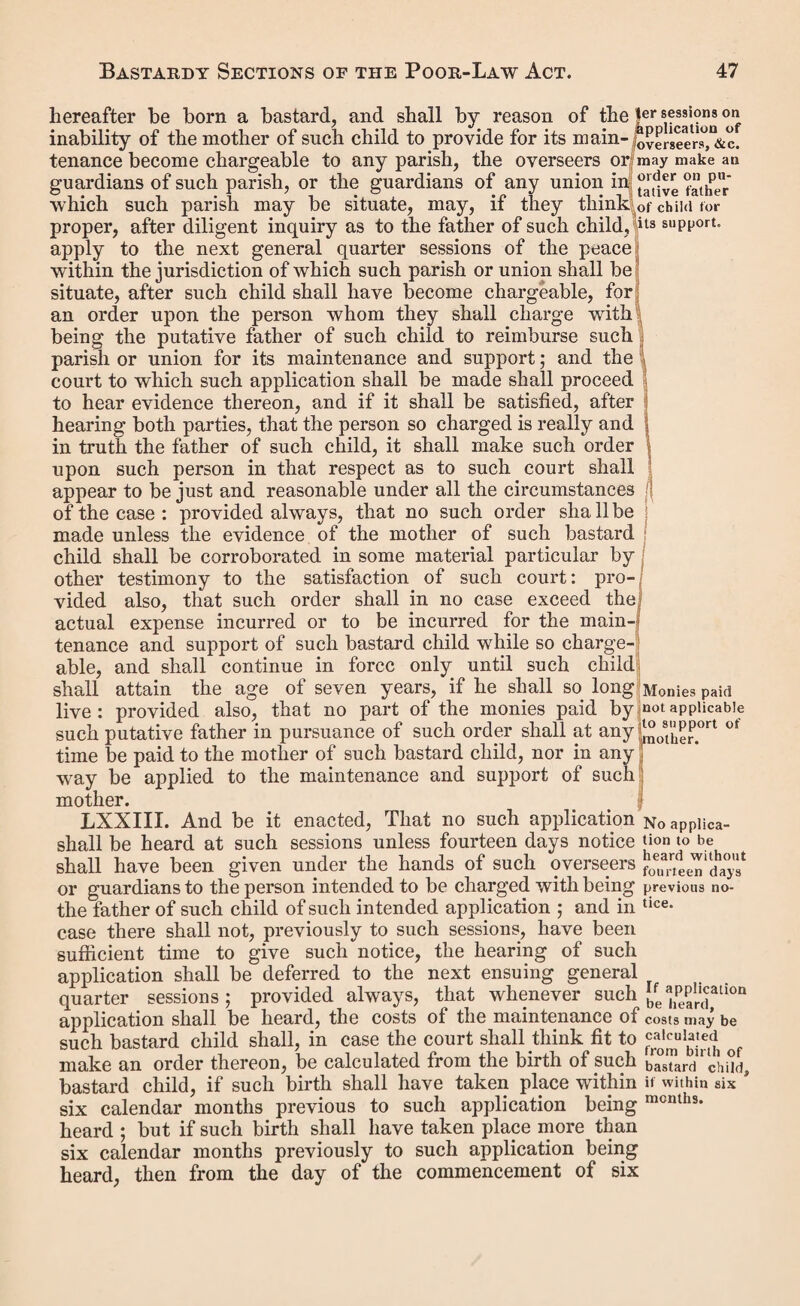 this warrant, we do further order you to detain the said and keep him in safe custody until the said return can be conveniently made, and then bring him before us or such justices as aforesaid. Given under our hands and seals, at in the county (a) of this day of in the year of our Lord one thousand eight hundred and forty No. 13. Form of Recognizance for Appearance at the return of the Distress Warrant. Recognizance in the common form, subject to the following condition. } Whereas the above-bounden having to wit. S been apprehended upon a warrant issued under the hand and seal of one of her Majesty’s justices of the peace in and for the county («) of upon the information and complaint of for disobedience to an order made in the petty session holden in and for the division (a) of in the county of on the day of in the year of our Lord one thousand eight hundred and forty by her Majesty’s justices of the peace then and there assembled, whereby he was adjudged to be the puta¬ tive father of a bastard child, lately born of the body of the said single woman, and ordered to pay certain sums of money as therein set forth ; and having been brought before two of her Majesty’s justices of the peace for the said county («), by virtue of the said warrant, and having neglected (6) to make payment of the sums due from him under such order, to¬ gether with the costs attending such warrant, apprehension, and bringing of him up before such justices, they have, by warrant under their hands and seals, addressed to the con¬ stable of the parish of directed the sum so due, together with such costs, to be recovered by distress and sale of the goods and chattels of the said and have made the said warrant returnable on the day of to them, or unto two justices of the peace acting for the said county (a). Now the condition of this recognizance is such, that if the above-bounden do appear before the jus¬ tices unto whom the said warrant is made returnable on the day so appointed for the return thereof, to abide the further (a) or city, borough, or other place. (b) or refused.