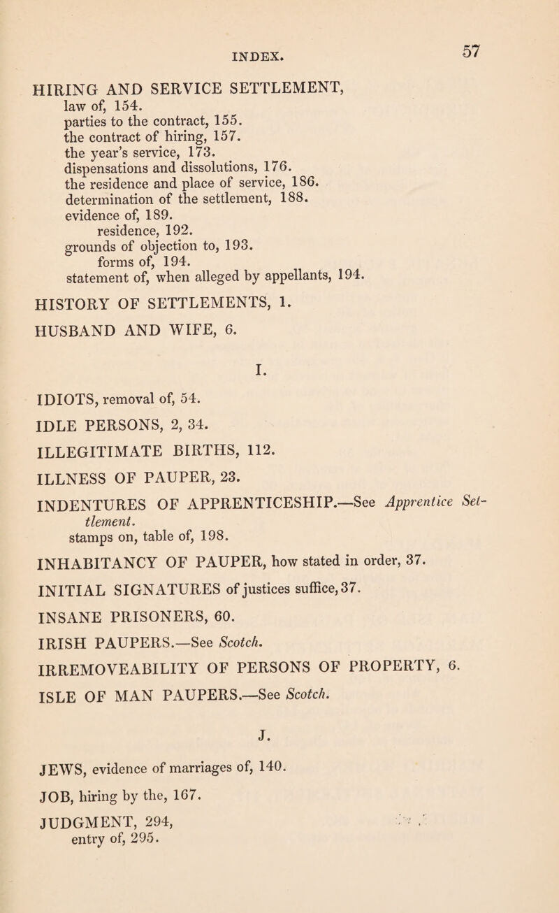 ORDER OF REMOVAL—continued. abandonment of, 44.—See Abandonment of Order. before notice of appeal, 45. forms of, 46, 48, 49. where there has been notice of appeal, 47. of quashed order, 77. supersedeas of, 48. of lunatic paupers, form of, 57. of Scotch, Irish, &c. paupers, 61. forms of, 64. unappealed against or determined on appeal, 285. evidence of, 289. objection to, 289. form of, 289. formal defects in, amendment of, 313. OVERSEERS.—See Notice ; Grounds ; Bastards. P. PARENTAGE SETTLEMENT, law of, 117. of bastards, 120. evidence of, 124. grounds of objection, 128. forms of, 128. statement of, when alleged by appellant, 130. PARISH HOUSES, 264. PAUPERS, who return after removal, punishment of, 33. refusing to receive, 40. names of, in order, 38. sick, enticing away, 40. where they die under suspended orders, 43. PERMISSION TO REMOVE UNDER SUSPENDED ORDERS, 43. PORTS OF REMOVAL FOR SCOTCH, IRISH, &c. PAU¬ PERS, 62. PRACTICE AT SESSIONS, 291. appeals against removals, 291. entry of and respite, 292. proof of notice, 292. summons to witnesses, 292. form of, 293. voting of justices interested, 293, 294. the judgment, 294. entry of, 295.