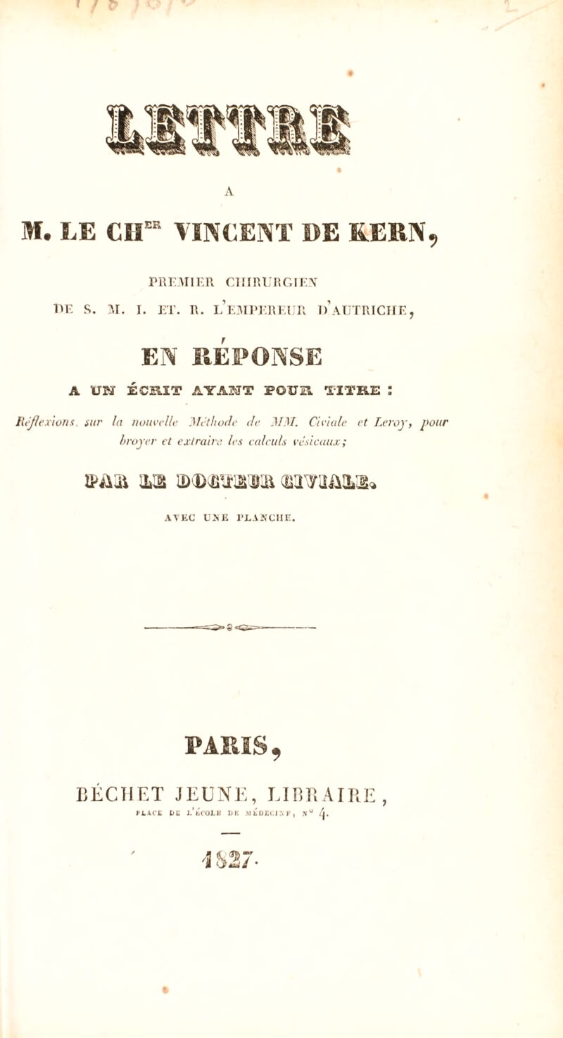 A M. LE CIIEIt VINCENT DE KERN, PREMIER CHIRURGIEN T»E R. M. I. ET. R. L’EMPEREUR 1)’AUTRICHE , EN RÉPONSE A UN ÉCRIT AYANT POÎTEÎ. TITRE î Réflexions, sur la nouvelle Méthode de MM. Ci viole et Leroy, pour broyer et extraire, les calculs vésicaux; iMui m o)(D(ü®MJLa AVEC UKE PLANCHE. 9 BECHET JEUNE, LIBRAIRE PLACE LE L* ECOLE LH .MEDECIN K, Nu