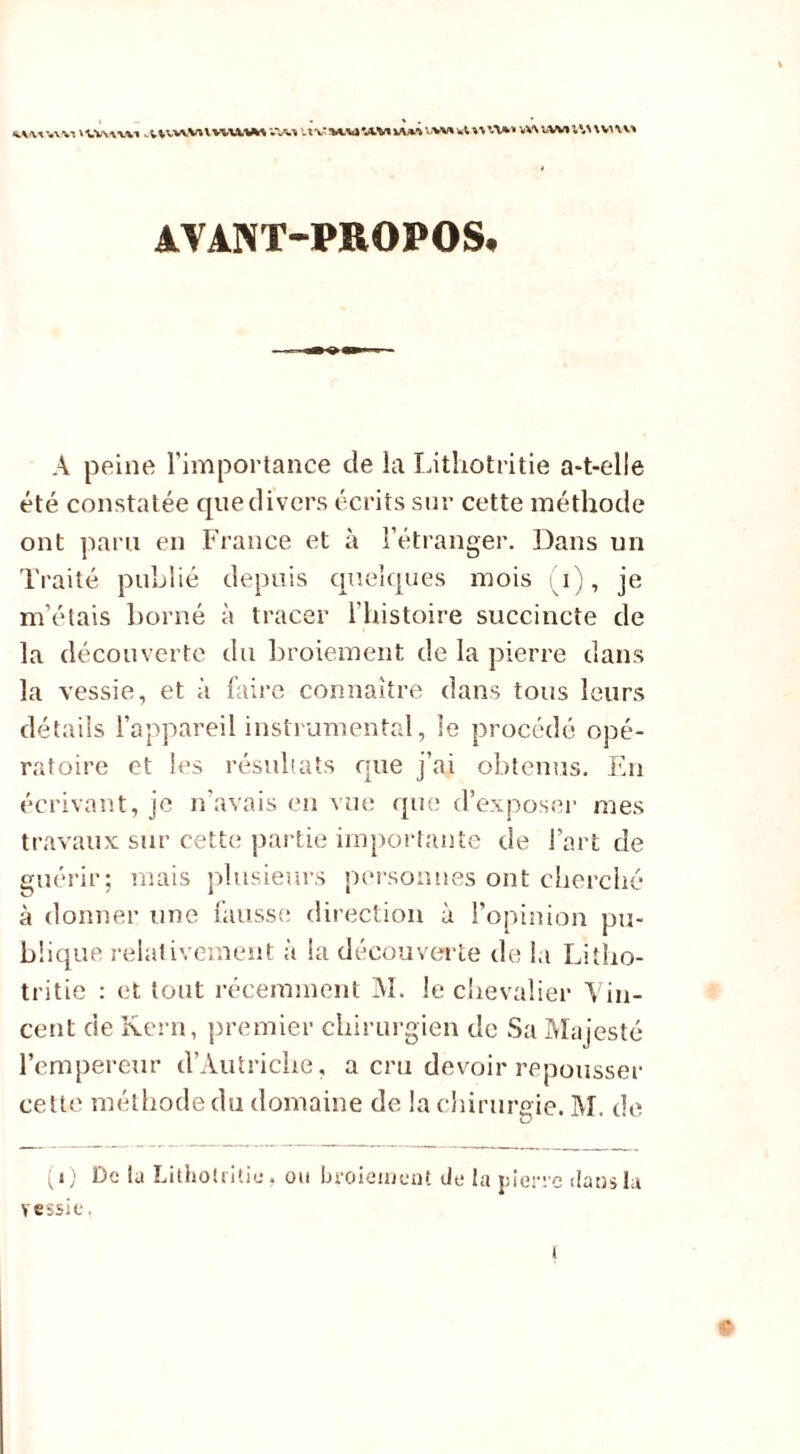 WlAWV» . ;VVW,Vl \ V^UVM UV M.U*AM WW vw wt n VV\ WVI l\\ \ V> VV» AVANT-PROPOS. À peine l'importance de la Lithotritie a-t-elle été constatée que divers écrits sur cette méthode ont paru en France et à l'étranger. Dans un Traité publié depuis quelques mois i), je m'étais borné à tracer l’histoire succincte de la découverte du broiement de la pierre dans la vessie, et à faire connaître dans tous leurs détails l’appareil instrumental, le procédé opé- ratoire et les résultats que j’ai obtenus. En écrivant, je n’avais en vue que d’exposer mes travaux sur cette partie importante de l'art de guérir; mais plusieurs personnes ont cherché à donner une fausse direction à l’opinion pu- blique relativement à la découverte de la Litho- tritie : et tout récemment M. le chevalier Vin- cent de Kern, premier chirurgien de Sa Majesté l’empereur d’Autriche, a cru devoir repousser cette méthode du domaine de la chirurgie. M. de (i) De ta Lithotritie, ou broiement de la pierre dans la vessie.