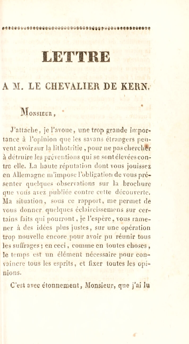 t Monsieur , J'attache, je l'avoue, une trop grande impor- tance à l’opinion que les savons étrangers peu- vent avoir sur la lithotritie , pour ne pascherchÇr à détruire les préventions qui se sont élevées con- tre elle. La haute réputation dont vous jouissez en Allemagne m’impose l’obligation de vous pré- senter quelques observations sur la brochure que vous avez publiée contre cette découverte. Ma situation, sous ce rapport, me permet de vous donner quelques éclaircissemens sur cer- tains faits qui pourront, je l’espère, vous rame- ner à des idées plus justes, sur une opération trop nouvelle, encore pour avoir pu réunir tous les suffrages ; en ceci, comme en toutes choses , le temps est un élément nécessaire pour con- vaincre tous les esprits, et fixer toutes les opi- nions. C’est avec étonnement, Monsieur, que j’ai lu