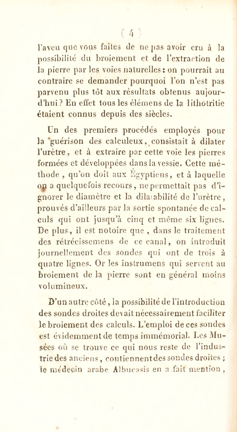 l’aveu que vous faites de ne pas avoir cru à la possibilité du broiement et de l’extraction de la pierre par les voies naturelles: on pourrait au contraire se demander pourquoi l’on n’est pas parvenu plus tôt aux résultats obtenus aujour- d’hui? En effet tous les élémens de la 1 ithotritie étaient connus depuis des siècles. Un des premiers procédés employés pour la ‘guérison des calculeux, consistait à dilater l’urètre, et à extraire par cette voie les pierres formées et développées dans la vessie. Cette mé- thode , qu’on doit aux Egyptiens, et à laquelle op a quelquefois recours, ne permettait pas d’i- gnorer le diamètre et la dilatabilité de l’urètre, prouvés d’ailleurs par la sortie spontanée de cal- culs qui ont jusqu’à cinq et même six lignes. De plus, il est notoire que , dans le traitement des rétrécissemens de ce canal, on introduit journellement des sondes qui ont de trois à quatre lignes. Or les instrumens qui servent au broiement de la pierre sont en général moins volumineux. D’un autre côté, la possibilité de l’introduction des sondes droites devait nécessairement faciliter le broiement des calculs. L’emploi de ces sondes est évidemment de temps immémorial. Les Mu- sées où se trouve ce qui nous reste de l’indus- trie des anciens, contiennentdcs sondes droites ; le médecin arabe Albueasis eu a fait mention,