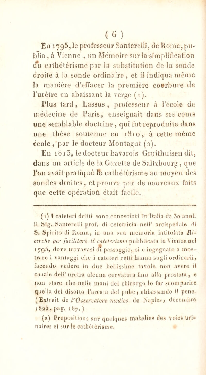 ( ) En 1795, le professeur Santerclli, de Rome, pu- blia , à Vienne , un Mémoire sur la simplification du cathétérisme par la substitution de la sonde droite à la sonde ordinaire , et il indiqua même la manière d’effacer la première courbure de l’urètre en abaissant la verge (1). Plus tard, Lassus , professeur à l’école de médecine de Paris, enseignait dans ses cours une semblable doctrine, qui fut reproduite dans une thèse soutenue en 1810, à cette même école, par le docteur Montagut (2). En 1813, le docteur bavarois Gruithuisen dit, dans un article de la Gazette de Saltzbourg, que l’on avait pratiqué l'ê cathétérisme au moyen des sondes droites, et prouva par de nouveaux faits que cette opération était facile. ( 1 ) I caleteri dritli sono conosciuti in Italia dn 5o anni. il Sig. Sanlerclli prof, di ostetricia neil’ arcispedale di S. Spiiilo di Roma, in una sua memoria inlilolata Ri- cerche per facilitare il catt terismo pubblicata inViennanel 1795, dove Irovavasi di passaggio, si o ingegnalo a 1110s- trare i vanlaggi clie i caleteri reIIi hanno sugli ordinarii, facendo vedere in due bellissiinc tavole non avéré il canale delP uretra alcuna curvatura fino alla proslata , e non slarc che nellc mani del chirurgo lo far seomparire quclla del clisol lo l’arcala del pube$ abbassando i! pene. (Extrait de I’Osseieatore medico de Naples, décembre i8a5 , pag. 187. ) (2) Propositions sur quelques maladie? des voies uri- naires et sur le cathétérisme.