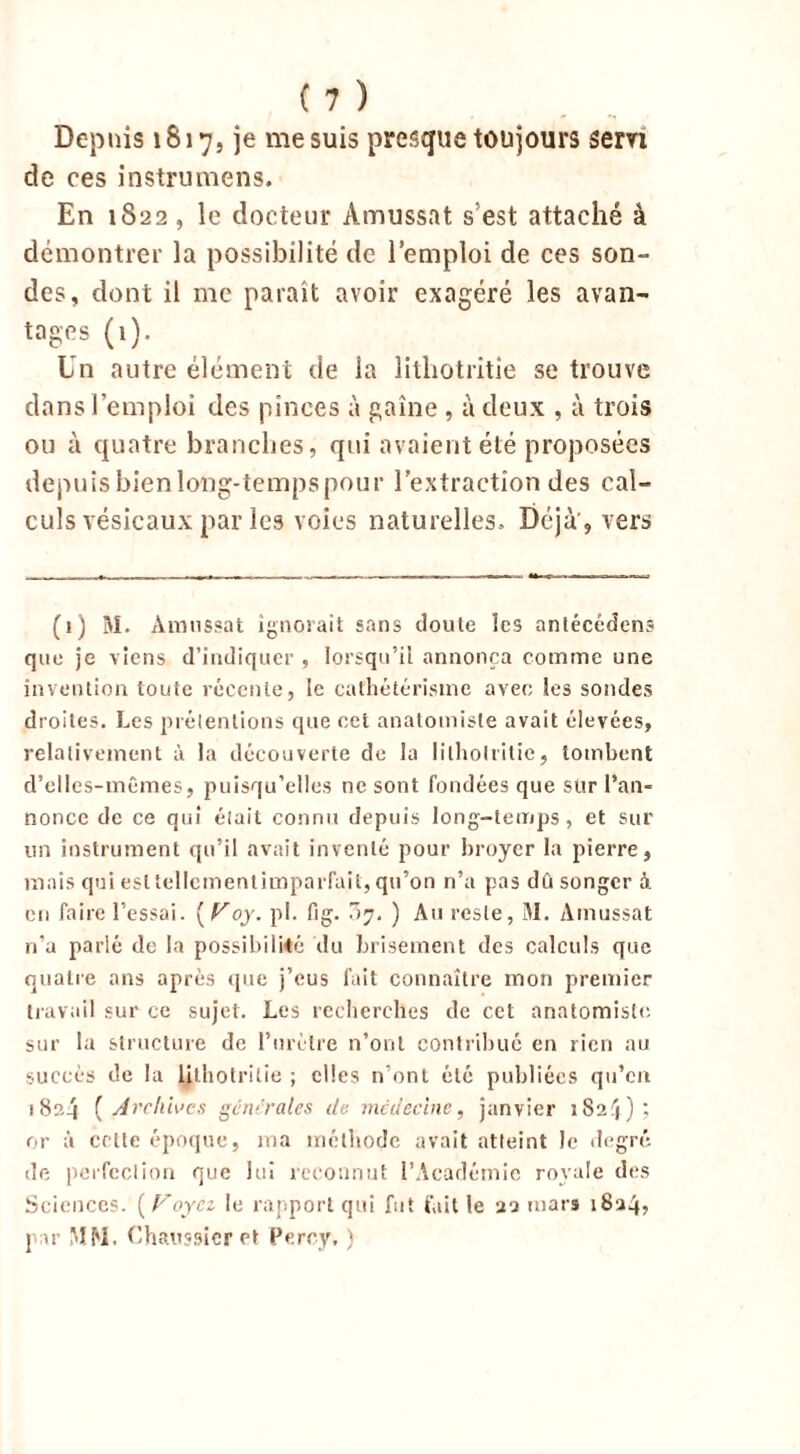 Depuis 1817, je me suis presque toujours servi de ces instrumens. En 1822, le docteur Amussat s’est attaché à démontrer la possibilité de l’emploi de ces son- des, dont il me paraît avoir exagéré les avan- tages (1). Un autre élément de la litliotritie se trouve dans l’emploi des pinces à gaine , à deux , à trois ou à quatre branches, qui avaient été proposées depuis bien long-temps pour l’extraction des cal- culs vésicaux par les voies naturelles. Déjà , vers (1) M. Amussat ignorait sans doute les antécédent que je viens d’indiquer , lorsqu’il annonça comme une invention toute récente, le cathétérisme avec les sondes droites. Les prétentions que cet anatomiste avait élevées, relativement à la découverte de la litliotritie, tombent d’elles-mêmes, puisqu’elles ne sont fondées que sur l’an- nonce de ce qui était connu depuis long-temps, et sur un instrument qu’il avait inventé pour broyer la pierre, mais qui esltellementimparfait, qu’on n’a pas dû songer à en faire l’essai. [Toy. pl. fig. .7. ) Au reste, M. Amussat n’a parlé de la possibilité du brisement des calculs que quatre ans après que j’eus fait connaître mon premier travail sur ce sujet. Les recherches de cet anatomiste sur la structure de l’urètre n’ont contribué en rien au succès de la litliotritie ; elles n’ont été publiées qu’en 1824 ( Archives gc ivraies de médecine, janvier 1S2 :j ) ; or à celte époque, ma méthode avait atteint Je degré de perfection que lui reconnut l’Académie royale des Sciences. ( Voyez le rapport qui fut fait le 22 mars 1824, j ar MM. Chaussicr et Percy, )