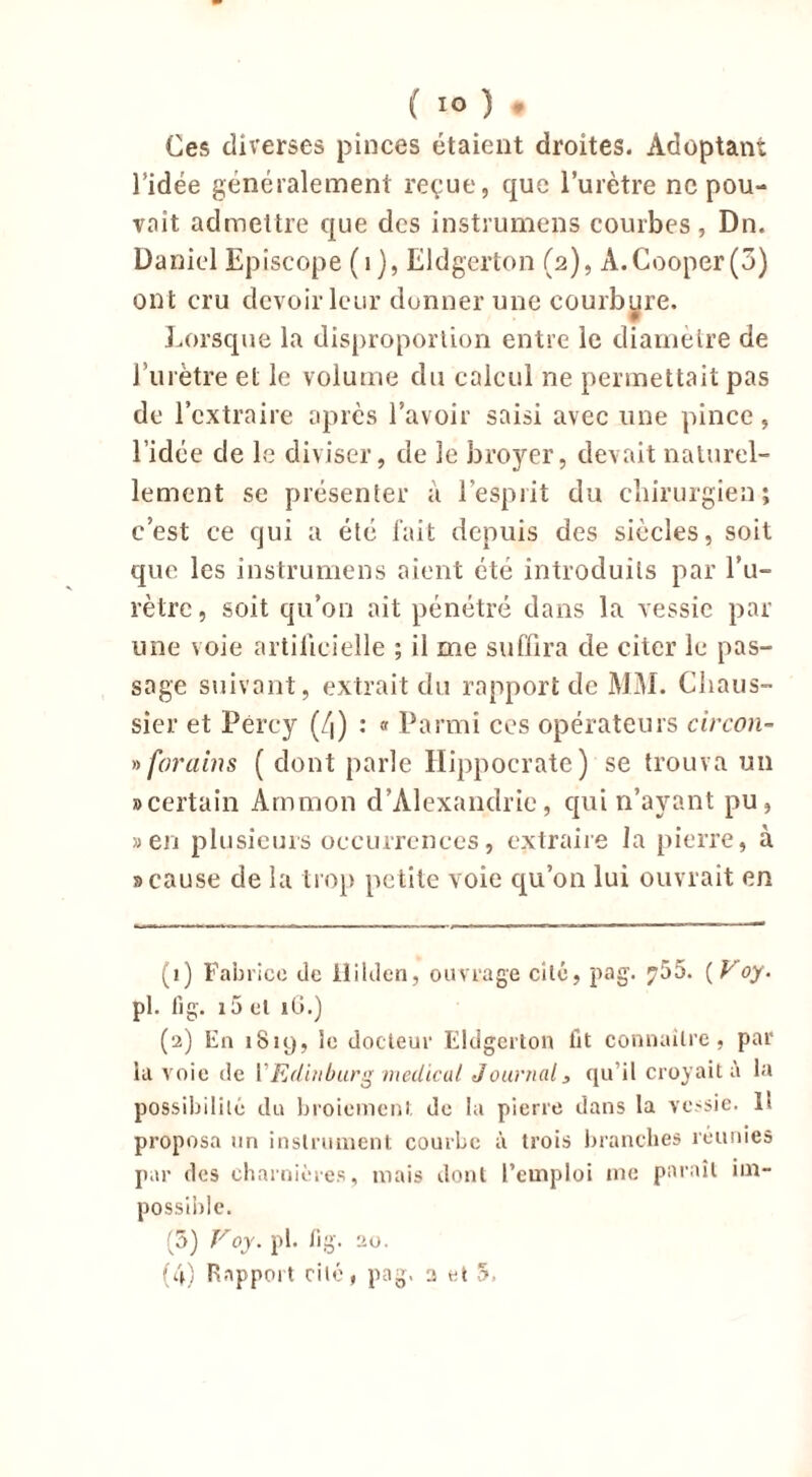 Ces diverses pinces étaient droites. Adoptant l’idée généralement reçue, que l’urètre ne pou- vait admettre que des instruirions courbes, Dn. Daniel Epîscope (1), Eldgerton (2), À.Cooper(3) ont cru devoir leur donner une courbure. Lorsque la disproportion entre le diamètre de l’urètre et le volume du calcul ne permettait pas de l’extraire après l’avoir saisi avec une pince, l’idée de le diviser, de le broyer, devait naturel- lement se présenter à l’esprit du chirurgien; c’est ce qui a été fait depuis des siècles, soit que les instruirions aient été introduits par l’u- rètre, soit qu’on ait pénétré dans la vessie par une voie artificielle ; il me suffira de citer le pas- sage suivant, extrait du rapport de MM. Cliaus- sier et Pércy (4) : « Parmi ces opérateurs circon- » forains ( dont parle Hippocrate) se trouva un » certain Ammon d’Alexandrie, qui n’ayant pu, » en plusieurs occurrences, extraire la pierre, à s cause de la trop petite voie qu’on lui ouvrait en (1) Fabrice de tlilden, ouvrage cilé, pag. ?55. {Voy. pl. fig. i5 et iG.) (2) En 1819, le docteur Eldgerton lit connaître, par la voie de YEdinburg medical Journal, qu’il croyait à la possibilité du broiement de la pierre dans la vessie. H proposa un instrument courbe à trois branches réunies par des charnières, mais dont l’emploi me paraît im- possible. (5) Voy. pl. fi g. au. (4) Rapport cilé, pag. 2 et 5.