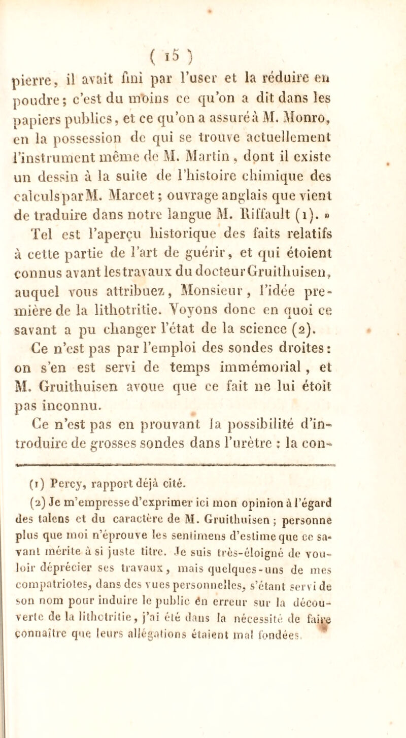 ( '5 ) pierre, il avait fini par l’user et la réduire eu poudre; c’est du moins ce qu’on a dit dans les papiers publics, et ce qu’on a assuré à M. Monro, en la possession de qui se trouve actuellement l’instrument même de M. Martin , dont il existe un dessin à la suite de l’histoire chimique des calculs par M. Marcet ; ouvrage anglais que vient de traduire dans notre langue M. IViliau 11 (1). » Tel est l’aperçu historique des faits relatifs à cette partie de l’art de guérir, et qui étoient connus avant lestravaux du docteurGruithuisen, auquel vous attribuez, Monsieur, l’idée pre- mière de la lithotritie. Voyons donc en quoi ce savant a pu changer l’état de la science (2). Ce n’est pas par l’emploi des sondes droites: on s’en est servi de temps immémorial , et M. Gruithuisen avoue que ce fait ne lui étoit pas inconnu. Ce n’est pas en prouvant la possibilité d’in- troduire de grosses sondes dans l’urètre : la con- (1) Percy, rapport déjà cité. (a) Je m’empresse d’exprimer ici mon opinion à l’égard des talons et du caractère de RI. Gruithuisen ; personne plus que moi n’éprouve les senlimens d’estime que ce sa- vant mérite à si juste litre. Je suis très-éloigné de vou- loir déprécier ses travaux, mais quelques-uns de mes compatriotes, dans des vues personnelles, s’étant servi de son nom pour induire le public én erreur sur la décou- verte de la lithotritie, j’ai été dans la nécessité de faire connaître que leurs allégations étaient mal fondées