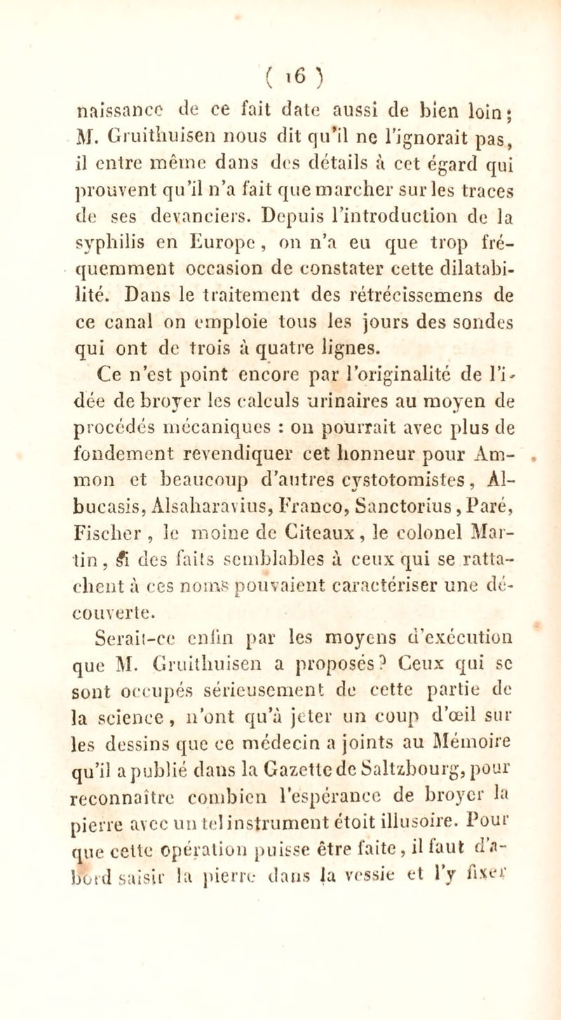 naissance de ce fait date aussi de bien loin; AI. Gruithuisen nous dit qu’il ne l'ignorait pas, il entre même dans des détails à cet égard qui prouvent qu’il n’a fait que marcher sur les traces de ses devanciers. Depuis l’introduction de la syphilis en Europe , on n’a eu que trop fré- quemment occasion de constater cette dilatabi- lité. Dans le traitement des rétrécissemens de ce canal on emploie tous les jours des sondes qui ont de trois à quatre lignes. Ce n’est point encore par l’originalité de l’i- dée de broyer les calculs urinaires au moyen de procédés mécaniques : on pourrait avec plus de fondement revendiquer cet honneur pour Am- . mon et beaucoup d’autres cystotomistes, Àl- bueasis, Alsaharavius, Franco, Sanctorius, Paré, Fischer , le moine de Citeaux, le colonel Mar- tin, £i des faits semblables à ceux qui se ratta- chent à ces noms pouvaient caractériser une dé- couverte. Serait-ce cnlin par les moyens d’exécution que M. Gruithuisen a proposés? Ceux qui sc sont occupés sérieusement de cette partie de la science, n’ont qu’à jeter un coup d’œil sur les dessins que ce médecin a joints au Mémoire qu’il a publié dans la Gazette de Saltzbourg, pour reconnaître combien l’espérance de broyer la pierre avec un tel instrument étoit illusoire. Pour que cette opération puisse être faite, il faut d’a- botd saisir la pierre dans la vessie et l’y fixer