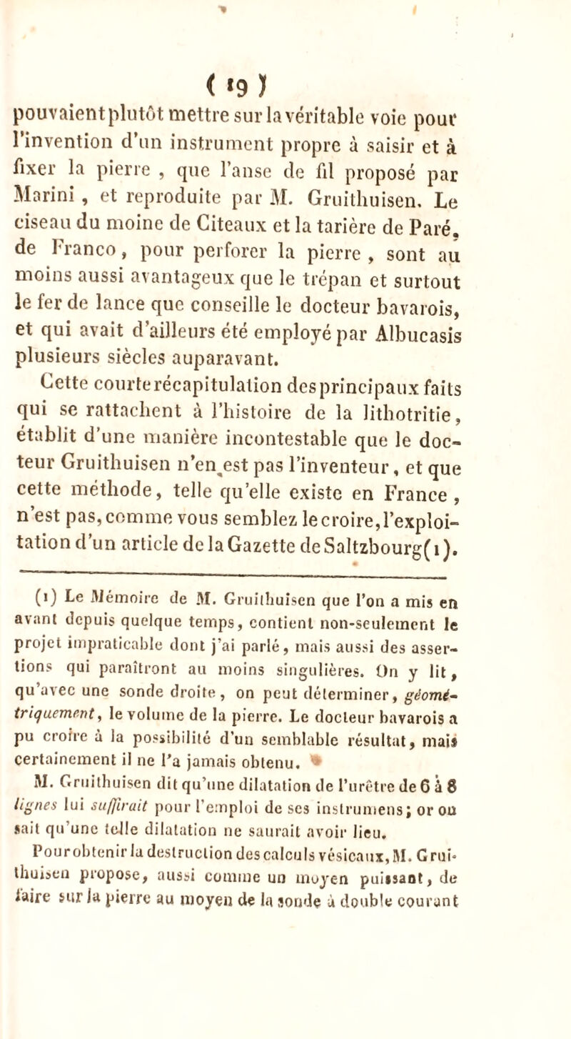 pouvaient plutôt mettre sur la véritable voie pour l’invention d’un instrument propre à saisir et à fixer la pierre , que l’anse de fil proposé par Marini , et reproduite par M. Gruithuisen. Le ciseau du moine de Citeaux et la tarière de Paré, de Franco, pour perforer la pierre , sont au moins aussi avantageux que le trépan et surtout le fer de lance que conseille le docteur bavarois, et qui avait d’ailleurs été employé par Albucasis plusieurs siècles auparavant. Cette courterécapitulation desprincipaux faits qui se rattachent à l’histoire de la lithotritie, établit d’une manière incontestable que le doc- teur Gruithuisen n’en^est pas l’inventeur, et que cette méthode, telle qu’elle existe en France, n’est pas,comme vous semblez lecroire,l’exploi- tation d’un article de la Gazette deSaltzbourg(i). (1) Le Mémoire de M. Gruithuisen que l’on a mis en avant depuis quelque temps, contient non-seulement le projet impraticable dont j’ai parlé, mais aussi des asser- tions qui paraîtront au moins singulières. On y lit, qu’avec une sonde droite, on peut déterminer, géomé- triquement, le volume de la pierre. Le docteur bavarois a pu croire à la possibilité d’un semblable résultat, mais certainement il ne l’a jamais obtenu. * M. Gruithuisen dit qu’une dilatation de l’urêtre de 6 à 8 lignes lui suffirait pour l’emploi de scs instrumens; or ou sait qu’une telle dilatation ne saurait avoir lieu. Pour obtenir la destruction des calculs vésicaux, M. G rui* thuisen propose, aussi comme un moyen puissant, de iaire sur la pierre au moyen de la sonde ù double courant