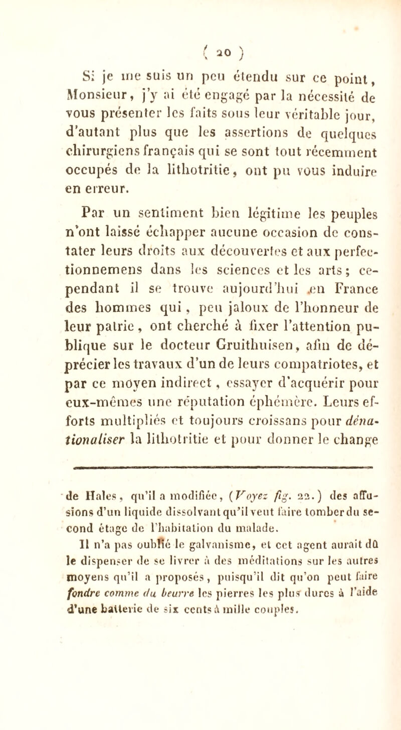 Si je me suis un peu étendu sur ce point, Monsieur, j’y ai été engagé par la nécessité de vous présenter les faits sous leur véritable jour, d’autant plus que les assertions de quelques chirurgiens français qui se sont tout récemment occupés de la lithotritie, ont pu vous induire en erreur. Par un sentiment bien légitime les peuples n’ont laissé échapper aucune occasion de cons- tater leurs droits aux découvertes et aux perfee- tionnemens dans les sciences et les arts; ce- pendant il se trouve aujourd’hui .en France des hommes qui, peu jaloux de l’honneur de leur pairie , ont cherché à fixer l’attention pu- blique sur le docteur Gruithuisen, afin de dé- précier les travaux d’un de leurs compatriotes, et par ce moyen indirect, essayer d’acquérir pour eux-mêmes une réputation éphémère. Leurs ef- forts multipliés et toujours croissans pour demi- îionaliser la lithotritie et pour donner le change de Haies, qu’il a modifiée, (Voyez ftg. 22.) des affu- sions d’un liquide dissolvant qu’il veut taire tomber du se- cond étage de l’Imbitalion du malade. Il n’a pas oublié le galvanisme, et cet agent aurait dû le dispenser de se livrer à des méditations sur les autres moyens qu’il a proposés, puisqu’il dit qu’on peut faire fondre comme du beurre les pierres les plus dures à l’aide d’une batterie de sir cents A mille couples.