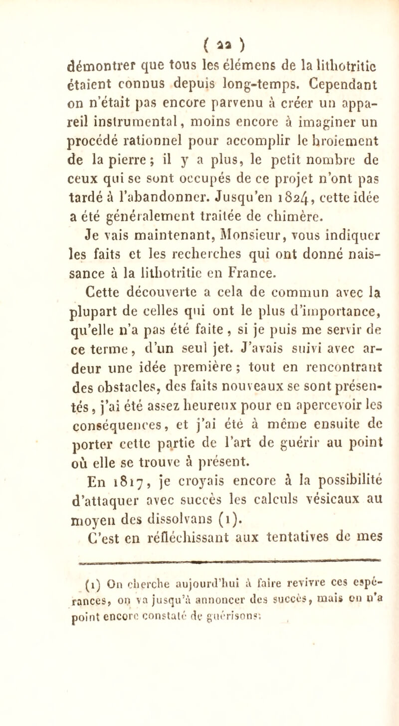 démontrer que tous les élémens de la liihotritic étaient connus depuis long-temps. Cependant on n’était pas encore parvenu à créer un appa- reil instrumental, moins encore à imaginer un procédé rationnel pour accomplir le broiement de la pierre ; il y a plus, le petit nombre de ceux qui se sont occupés de ce projet n’ont pas tardé à l’abandonner. Jusqu’en 182/f, cette idée a été généralement traitée de chimère. Je vais maintenant, Monsieur, vous indiquer les faits et les recherches qui ont donné nais- sance à la liihotritic en France. Cette découverte a cela de commun avec la plupart de celles qui ont le plus d’importance, qu’elle n’a pas été faite , si je puis me servir de ce terme, d’un seul jet. J’avais suivi avec ar- deur une idée première ; tout en rencontrant des obstacles, des faits nouveaux se sont présen- tés , j’ai été assez heureux pour en apercevoir les conséquences, et j’ai été à même ensuite de porter cette partie de l’art de guérir au point où elle se trouve à présent. En 1817, je croyais encore à la possibilité d’attaquer avec succès les calculs vésicaux au moyen des dissolvans (1). C’est en réfléchissant aux tentatives de mes (1) On cherche aujourd’hui à faire revivre ces espé- rances, on va jusqu’à annoncer des succès, mais en u’a point encore constaté de guérisons: