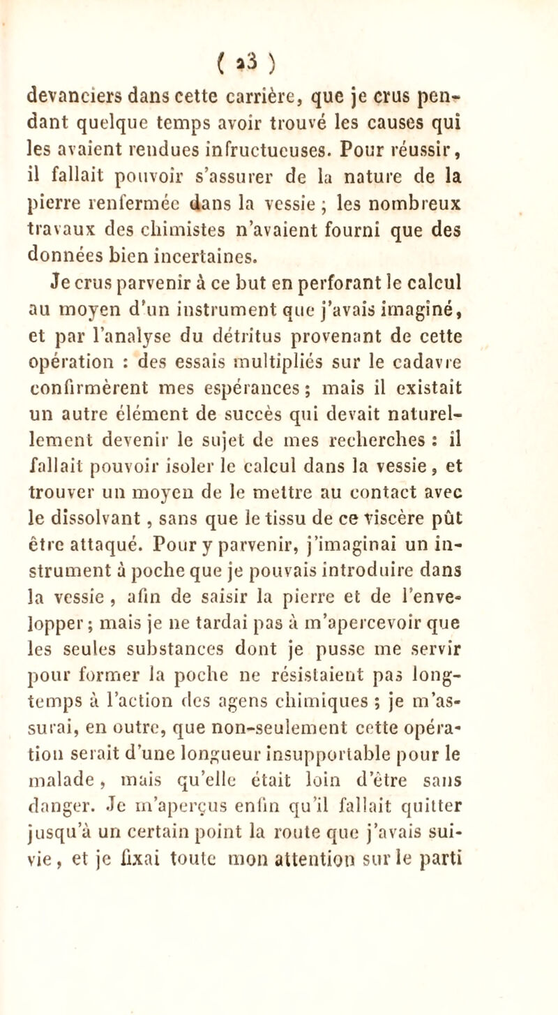 ( »3 } devanciers dans cette carrière, que je crus pen- dant quelque temps avoir trouvé les causes qui les avaient rendues infructueuses. Pour réussir, il fallait pouvoir s’assurer de la nature cle la pierre renfermée dans la vessie ; les nombreux travaux des chimistes n’avaient fourni que des données bien incertaines. Je crus parvenir à ce but en perforant le calcul au moyen d’un instrument que j’avais imaginé, et par l’analyse du détritus provenant de cette opération : des essais multipliés sur le cadavre confirmèrent mes espérances ; mais il existait un autre élément de succès qui devait naturel- lement devenir le sujet de mes recherches : il fallait pouvoir isoler le calcul dans la vessie, et trouver un moyeu de le mettre au contact avec le dissolvant, sans que le tissu de ce viscère pût être attaqué. Pour y parvenir, j’imaginai un in- strument à poche que je pouvais introduire dans la vessie , afin de saisir la pierre et de l’enve- lopper ; mais je ne tardai pas à m’apercevoir que les seules substances dont je pusse me servir pour former la poche ne résistaient pas long- temps à l’action des agens chimiques ; je m’as- surai, en outre, que non-seulement cette opéra- tion serait d’une longueur insupportable pour le malade, mais qu’elle était loin d etre sans danger. Je m’aperçus eniin qu’il fallait quitter jusqu’à un certain point la route que j’avais sui- vie , et je fixai toute mon attention sur le parti