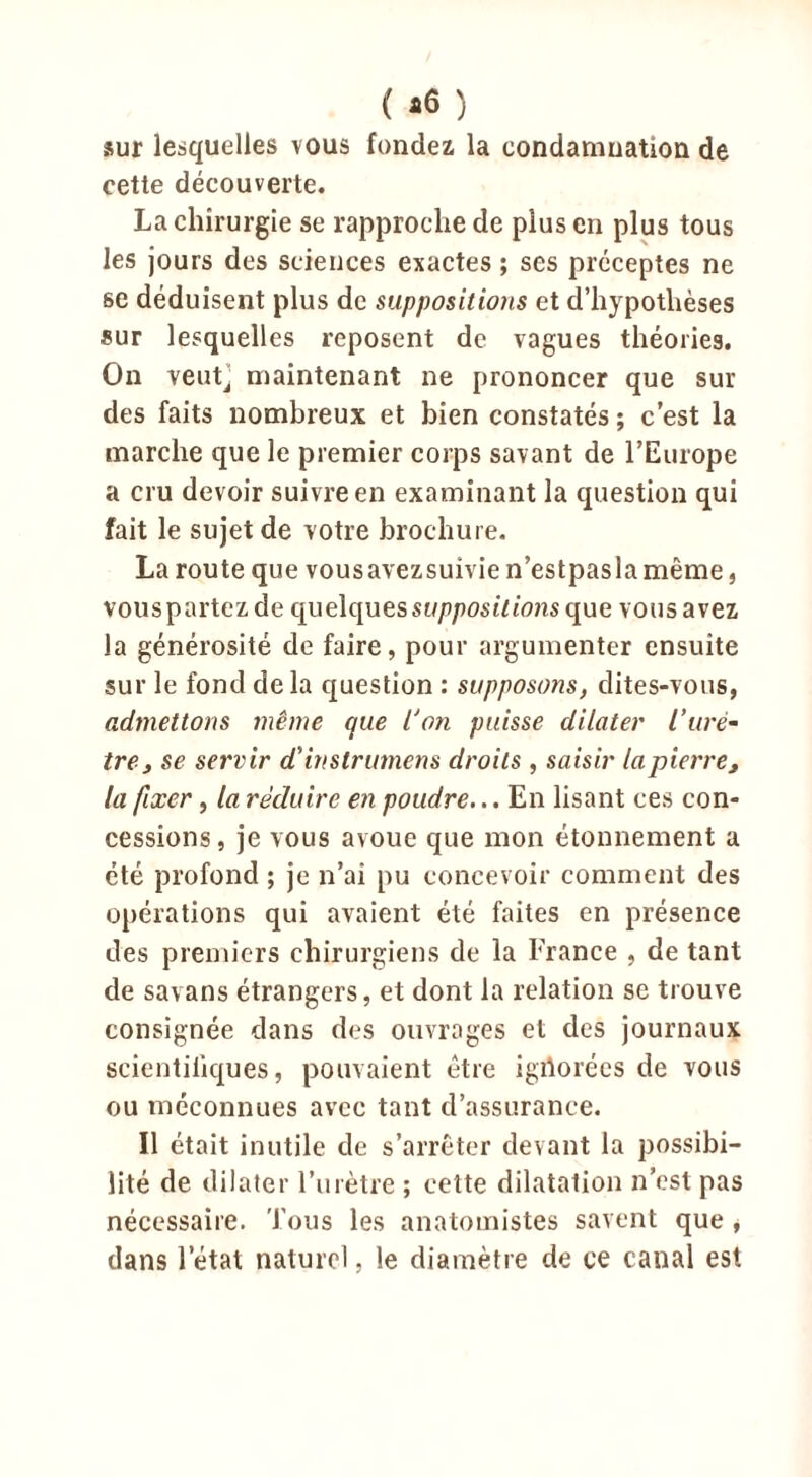 ( *6 ) sur lesquelles vous fondez la eondamnation de cette découverte. La chirurgie se rapproche de plus en plus tous les jours des sciences exactes ; ses préceptes ne se déduisent plus de suppositions et d’hypothèses sur lesquelles reposent de vagues théories. On veutj maintenant ne prononcer que sur des faits nombreux et bien constatés ; c’est la marche que le premier corps savant de l’Europe a cru devoir suivre en examinant la question qui fait le sujet de votre brochure. La route que vous avez suivie n’estpas la même, vous partez de quelques suppositions que vous avez la générosité de faire, pour argumenter ensuite sur le fond de la question : supposons, dites-vous, admettons même que l'on puisse dilater iurè- tre , se servir d'instrumens droits , saisir la pierre, la fixer, la réduire en poudre... En lisant ces con- cessions, je vous avoue que mon étonnement a été profond ; je n’ai pu concevoir comment des opérations qui avaient été faites en présence des premiers chirurgiens de la France , de tant de savans étrangers, et dont la relation se trouve consignée dans des ouvrages et des journaux scientifiques, pouvaient être igdorées de vous ou méconnues avec tant d’assurance. Il était inutile de s’arrêter devant la possibi- lité de dilater l’urètre ; cette dilatation n’est pas nécessaire. Tous les anatomistes savent que , dans l’état naturel, le diamètre de ce canal est