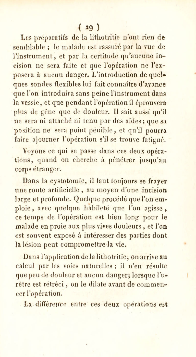 ( *9 ) Les préparatifs de la litholritie n’ont rien de semblable ; le malade est rassuré par la vue de l’instrument, et par la certitude qu’aucune in- cision ne sera faite et que l’opération ne l’ex- posera à aucun danger. L’introduction de quel- ques sondes flexibles lui fait connaître d’avance que l’on introduira sans peine l’instrument dans la vessie, et que pendant l’opération il éprouvera plus de gêne que de douleur. 11 sait aussi qu’il ne sera ni attaché ni tenu par des aides ; que sa position ne sera point pénible, et qu’il pourra faire ajourner l’opération s’il se trouve fatigué. Voyons ce qui se passe dans ces deux opéra- tions, quand on cherche à pénétrer jusqu’au corps étranger. Dans la cystotomie, il faut toujours se frayer une route artificielle , au moyen d’une incision large et profonde. Quelque procédé que l’on em- ploie , avec quelque habileté que l’on agisse» ce temps de l’opération est bien long pour le malade en proie aux plus vives douleurs , et l’on est souvent exposé à intéresser des parties dont la lésion peut compromettre la vie. Dans l’application de la litho tritie, on arrive au calcul par les voies naturelles ; il n’en résulte que peu de douleur et aucun danger; lorsque l’u- rètre est rétréci, on le dilate avant de commen- cer l’opération. La différence entre ces deux opérations est