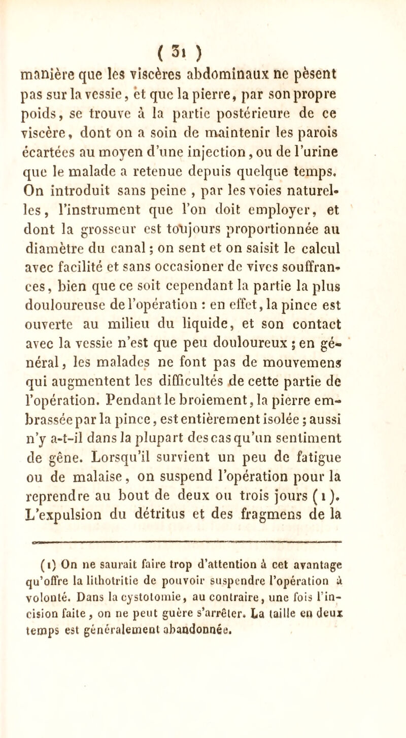 ( 3> ) manière que les viscères abdominaux ne pèsent pas sur la vessie, èt que la pierre, par son propre poids, se trouve à la partie postérieure de ce viscère, dont on a soin de maintenir les parois écartées au moyen d’une injection, ou de l’urine que le malade a retenue depuis quelque temps. On introduit sans peine , par les voies naturel- les , l'instrument que l’on doit employer, et dont la grosseur est toujours proportionnée au diamètre du canal ; on sent et on saisit le calcul avec facilité et sans occasioner de vives souffran- ces, bien que ce soit cependant la partie la plus douloureuse de l’opération : en effet, la pince est ouverte au milieu du liquide, et son contact avec la vessie n’est que peu douloureux ; en gé- néral , les malades ne font pas de mouvement qui augmentent les difficultés de cette partie de l’opération. Pendant le broiement, la pierre em- brassée par la pince, est entièrement isolée ; aussi n’y a-t-il dans la plupart des cas qu’un sentiment de gêne. Lorsqu’il survient un peu de fatigue ou de malaise, on suspend l’opération pour la reprendre au bout de deux ou trois jours (1). L’expulsion du détritus et des fragmens de la (i) On ne saurait faire trop d’attention à cet avantage qu’offre la lithotritie de pouvoir suspendre l’opération à volonté. Dans la cystotomie, au contraire, une fois l’in- cision faite, on ne peut guère s’arrêter. La taille en deux temps est généralement abandonnée.