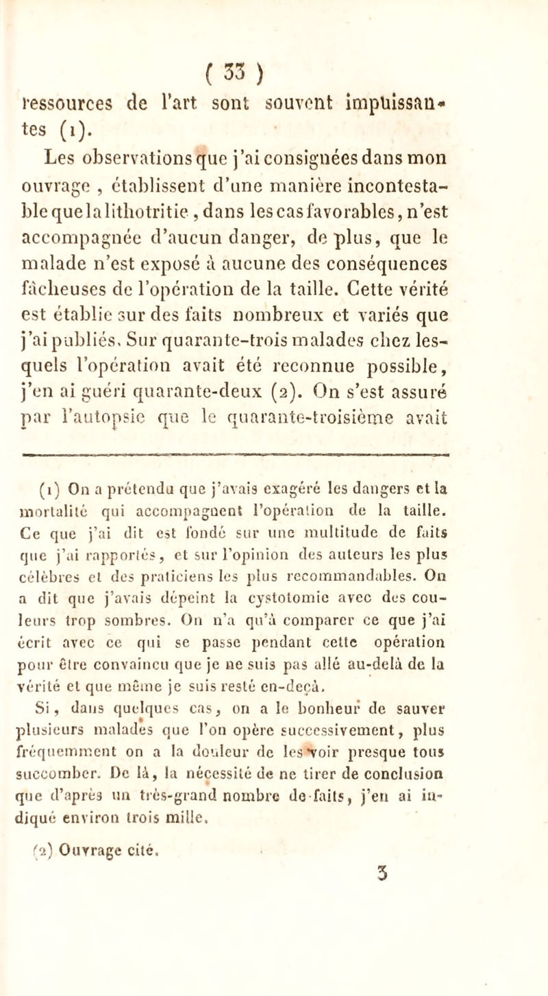 ressources de l’art sont souvent Impuissan- tes (1). Les observations que j’ai consignées dans mon ouvrage , établissent d’une manière incontesta- ble que la lithotritie, dans les cas favorables, n’est accompagnée d’aucun danger, déplus, que le malade n’est exposé à aucune des conséquences fâcheuses de l’opération de la taille. Cette vérité est établie sur des faits nombreux et variés que j’ai publiés. Sur quarante-trois malades chez les- quels l’opération avait été reconnue possible, j’en ai guéri quarante-deux (2). On s’est assuré par l'autopsie que le quarante-troisième avait (1) On a prétendu que j’avais exagéré les dangers et la mortalité qui accompagnent l’opération de la taille. Ce que j’ai dit est fondé sur une multitude de faits que j’ai rapportés, et sur l’opinion des auteurs les plus célèbres et des praticiens les plus recommandables. On a dit que j’avais dépeint la cystotomie avec des cou- leurs trop sombres. On n’a qu’à comparer ce que j’ai écrit avec ce qui se passe pendant cette opération pour être convaincu que je ne suis pas allé au-delà de la vérité et que même je suis resté en-decà. Si, dans quelques cas, on a le bonheur de sauver plusieurs malades que l’on opère successivement, plus fréquemment on a la douleur de les'voir presque tous succomber. De là, la nécessité de ne tirer de conclusion que d’aprè3 un très-grand nombre dé faits, j’en ai in- diqué environ trois mille. (2) Ouvrage cité. 5