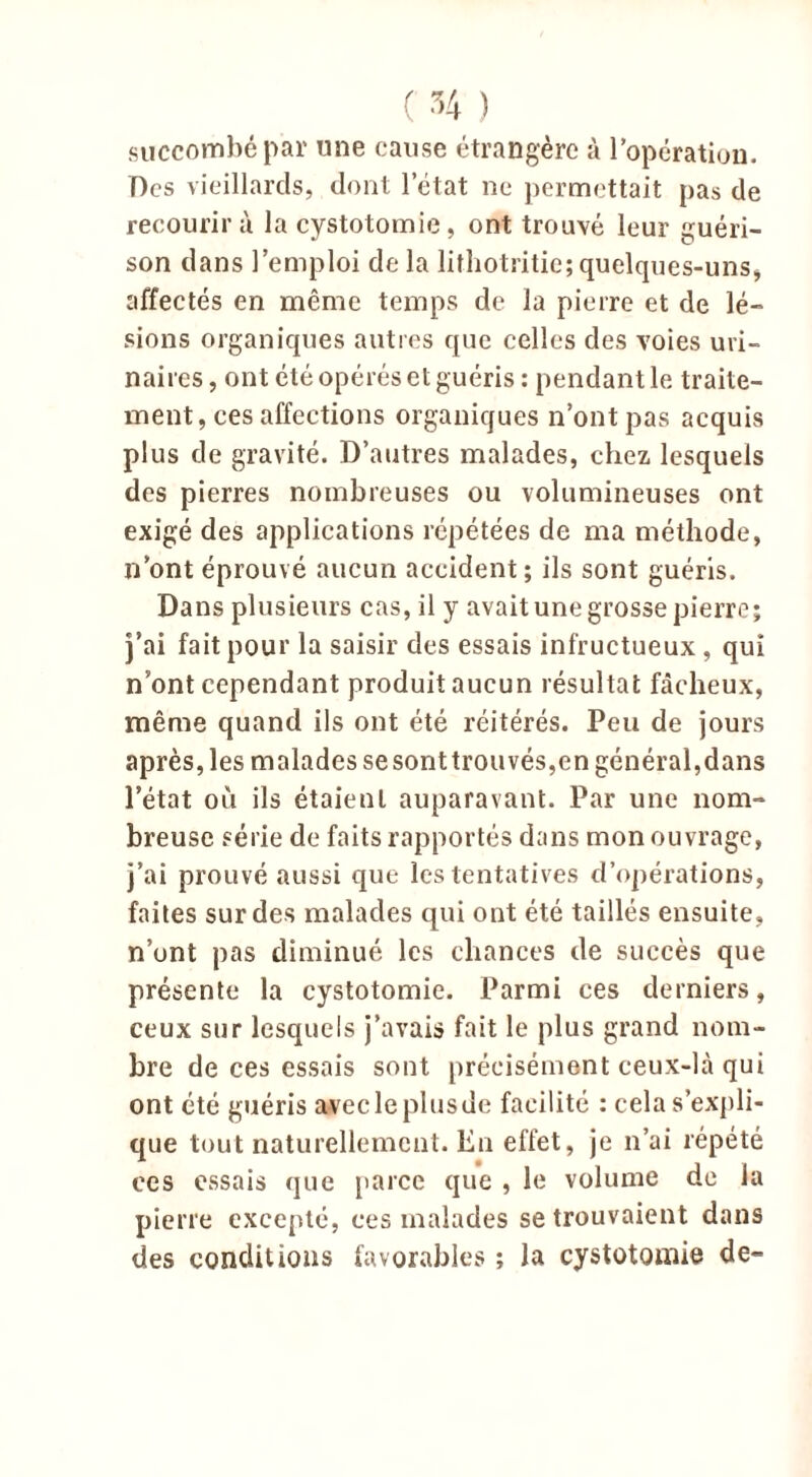 succombé par une cause étrangère à l’opération. Des vieillards, dont l’état ne permettait pas de recourir à la cystotomie, ont trouvé leur guéri- son dans l’emploi delà lithotritie;quelques-uns, affectés en même temps de la pierre et de lé- sions organiques autres que celles des voies uri- naires , ont été opérés et guéris : pendant le traite- ment, ces affections organiques n’ont pas acquis plus de gravité. D’autres malades, chez lesquels des pierres nombreuses ou volumineuses ont exigé des applications répétées de ma méthode, n’ont éprouvé aucun accident ; ils sont guéris. Dans plusieurs cas, il y avait une grosse pierre; j’ai fait pour la saisir des essais infructueux, qui n’ont cependant produit aucun résultat fâcheux, même quand ils ont été réitérés. Peu de jours après, les malades sesonttrouvés,en général,dans l’état où ils étaient auparavant. Par une nom- breuse série de faits rapportés dans mon ouvrage, j’ai prouvé aussi que les tentatives d’opérations, faites sur des malades qui ont été taillés ensuite, n’ont pas diminué les chances de succès que présente la cystotomie. Parmi ces derniers, ceux sur lesquels j’avais fait le plus grand nom- bre de ces essais sont précisément ceux-là qui ont été guéris avecleplusde facilité : cela s’expli- que tout naturellement. En effet, je n’ai répété ces essais que parce que , le volume de la pierre excepté, ces malades se trouvaient dans des conditions favorables ; la cystotomie de-