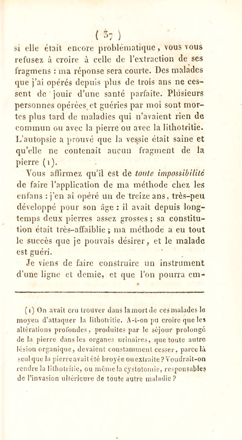 i S' ) si elle était encore problématique, vous vous refusez à croire à celle de l’extraction de ses fragmens : ma réponse sera courte. Des malades que j’ai opérés depuis plus de trois ans ne ces- sent de jouir d’une santé parfaite. Plusieurs personnes opérées et guéries par moi sont mor- tes plus tard de maladies qui n’avaient rien de commun ou avec la pierre ou avec la lithotritie. L’autopsie a prouvé que la vessie était saine et qu’elle ne contenait aucun fragment de la pierre (1). Vous affirmez qu’il est de toute impossibilité de faire l’application de ma méthode chez les enfans : j’en ai opéré un de treize ans. très-peu développé pour son âge : il avait depuis long- temps deux pierres assez grosses ; sa constitu- tion était très—affaiblie ; ma méthode a eu tout le succès que je pouvais désirer, et le malade est guéri. Je viens de faire construire un instrument d’une ligne et demie, et que l’on pourra ern- (i) On avait cru trouver dans la mort de ces malades le moyen d’attaquer la lithotritie. A-t-on pu croire que les altérations profondes, produites par le séjour prolonge de la pierre dans les organes urinaires, que toute autre lésion organique, devaient constamment cesser, parce IA seul que la pierre avait été broyée ou extraite ? Voudrai t-on rendre la lithotritie, ou même la cystotomie, responsable? de l’invasion ultérieure de toute autre maladie ?