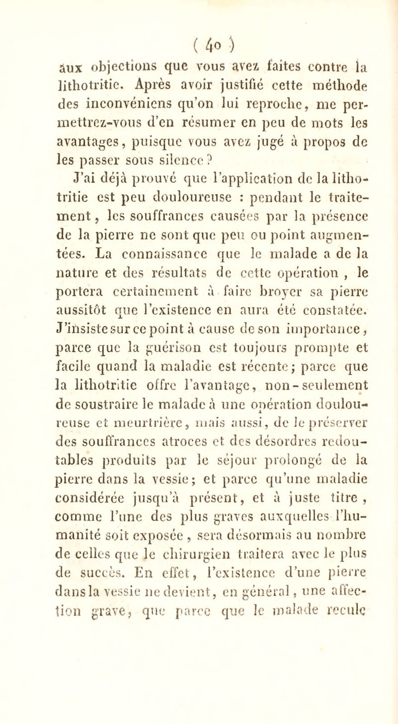 ( 4° ) aux objections que vous avez faites contre la lithotritie. Après avoir justifié cette méthode des inconvénicns qu’on lui reproche, me per- mettrez-vous d’en résumer en peu de mots les avantages, puisque vous avez jugé à propos de les passer sous silence? J’ai déjà prouvé que l’application de la litho- tritie est peu douloureuse : pendant le traite- ment , les souffrances causées par la présence de la pierre ne sont que peu ou point augmen- tées. La connaissance que le malade a de la nature et des résultats de cette opération , le portera certainement à faire broyer sa pierre aussitôt que l’existence en aura été constatée. J’insiste sur ce point à cause de son importance, parce que la guérison est toujours prompte et facile quand la maladie est récente; parce que la lithotritie offre l’avantage, non-seulement de soustraire le malade à une onération doulou- x reuse et meurtrière, mais aussi, de le préserver des souffrances atroces et des désordres redou- tables produits par le séjour prolongé de la pierre dans la vessie; et parce qu’une maladie considérée jusqu’à présent, et à juste titre, comme l’une des plus graves auxquelles l’hu- manité soit exposée , sera désormais au nombre de celles que le chirurgien traitera avec le plus de succès. En effet, l’existence d’une pierre dansla vessie 11e devient, en général, une affec- tion grave, que parce que le malade recule