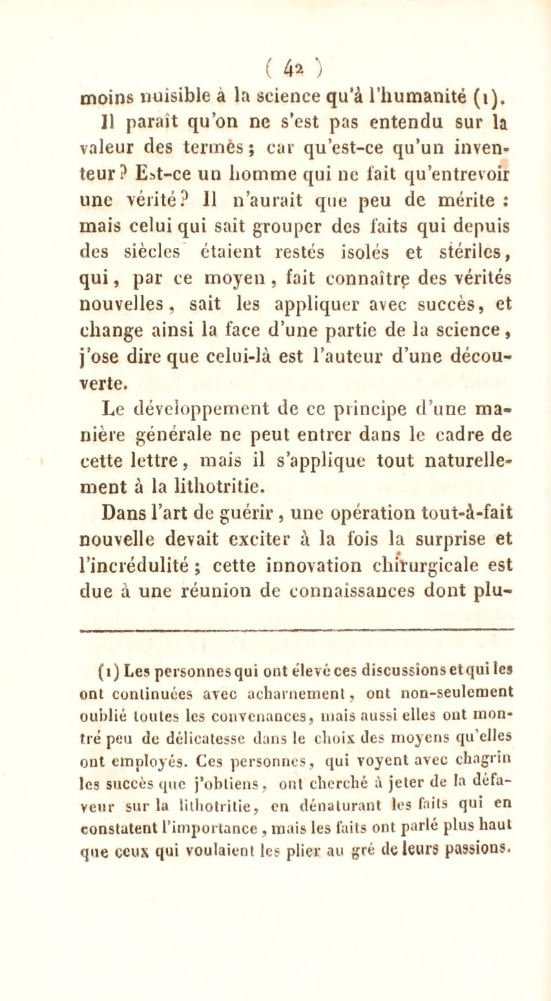 moins nuisible à la science qu’à l’humanité (1). Il paraît qu’on ne s’est pas entendu sur la valeur des termes; car qu’est-ce qu’un inven- teur? E»t-ce un homme qui ne fait qu’entrevoir une vérité? 11 n’aurait que peu de mérite : mais celui qui sait grouper des faits qui depuis des siècles étaient restés isolés et stériles, qui, par ce moyen , fait connaître des vérités nouvelles, sait les appliquer avec succès, et change ainsi la face d’une partie de la science, j’ose dire que celui-là est l’auteur d’une décou- verte. Le développement de ce principe d’une ma- nière générale ne peut entrer dans le cadre de cette lettre, mais il s’applique tout naturelle- ment à la lithotritie. Dans l’art de guérir , une opération tout-à-fait nouvelle devait exciter à la fois la surprise et l’incrédulité ; cette innovation chirurgicale est due à une réunion de connaissances dont plu- (1) Les personnes qui ont élevé ces discussions et qui les ont continuées avec acharnement, ont non-seulement oublié toutes les convenances, mais aussi elles ont mon- tré peu de délicatesse dans le choix des moyens qu’elles ont employés. Ces personnes, qui voyent avec chagrin les succès que j’obtiens, ont cherché à jeter de la défa- veur sur la lithotritie, en dénaturant les faits qui en constatent l'importance , mais les faits ont parlé plus haut que ceux qui voulaient les plier au gré de leurs passions.
