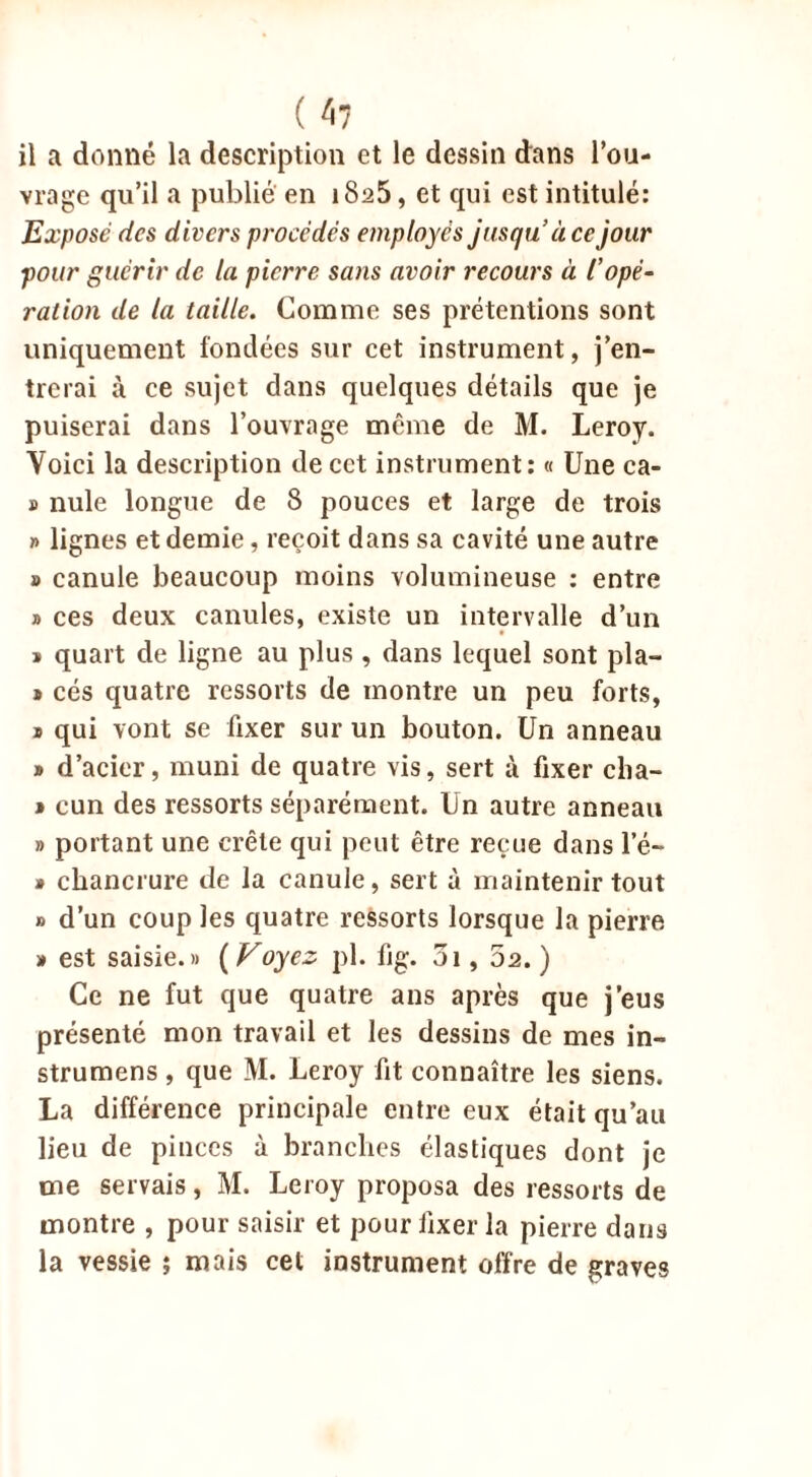 vrage qu’il a publié en i8a5, et qui est intitulé: Expose des divers procédés employés jusqu’à ce jour pour guérir de la pierre sans avoir recours à l’opé- ration de la taille. Comme ses prétentions sont uniquement fondées sur cet instrument, j’en- trerai à ce sujet dans quelques détails que je puiserai dans l’ouvrage meme de M. Leroy. Voici la description de cet instrument: « Une ca- » nule longue de 8 pouces et large de trois » lignes et demie, reçoit dans sa cavité une autre » canule beaucoup moins volumineuse : entre » ces deux canules, existe un intervalle d’un » quart de ligne au plus , dans lequel sont pla- j cés quatre ressorts de montre un peu forts, » qui vont se fixer sur un bouton. Un anneau » d’acier, muni de quatre vis, sert à fixer clia- i cun des ressorts séparément. Un autre anneau » portant une crête qui peut être reçue dans le- • chancrure de la canule, sert à maintenir tout » d’un coup les quatre ressorts lorsque la pierre » est saisie.» ( Voyez pl. fig. 3i, 02. ) Ce ne fut que quatre ans après que j’eus présenté mon travail et les dessins de mes in- strumens, que M. Leroy fit connaître les siens. La différence principale entre eux était qu’au lieu de pinces à branches élastiques dont je me servais, M. Leroy proposa des ressorts de montre , pour saisir et pour fixer la pierre dans la vessie ; mais cet instrument offre de graves